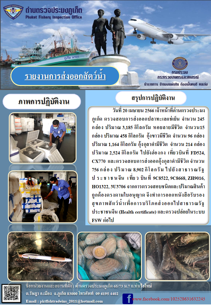 วันที่ 20 เมษายน 2566 เจ้าหน้าที่ด่านตรวจประมงภูเก็ต ตรวจสอบการส่งออกปลาทะเลแช่เย็น จำนวน 245 กล่อง ปริมาณ 3,185 กิโลกรัม หอยลายมีชีวิต จำนวน 15 กล่อง ปริมาณ 458 กิโลกรัม กุ้งขาวมีชีวิต จำนวน 96 กล่อง ปริมาณ 1,164 กิโลกรัม กุ้งกุลาดำมีชีวิต จำนวน 214 กล่อง ปริมาณ 2,524 กิโลกรัม ไปยังฮ่องกง เที่ยวบินที่ FD524, CX770 และตรวจสอบการส่งออกกุ้งกุลาดำชีวิต จำนวน 756 กล่อง ปริมาณ 8,902 กิโลกรัม ไปยังสาธารณรัฐประชาชนจีน เที่ยวบินที่ 9C8522, 9C8668, ZH9016, HO1322, 3U3706 จากการตรวจสอบชนิดและปริมาณสินค้าถูกต้องตามใบอนุญาต จึงทำการออกหนังสือรับรองสุขภาพสัตว์น้ำเพื่อการบริโภคส่งออกไปสาธารณรัฐประชาชนจีน (Health certificate) และตรวจปล่อยในระบบ FSW ต่อไป..คลิก