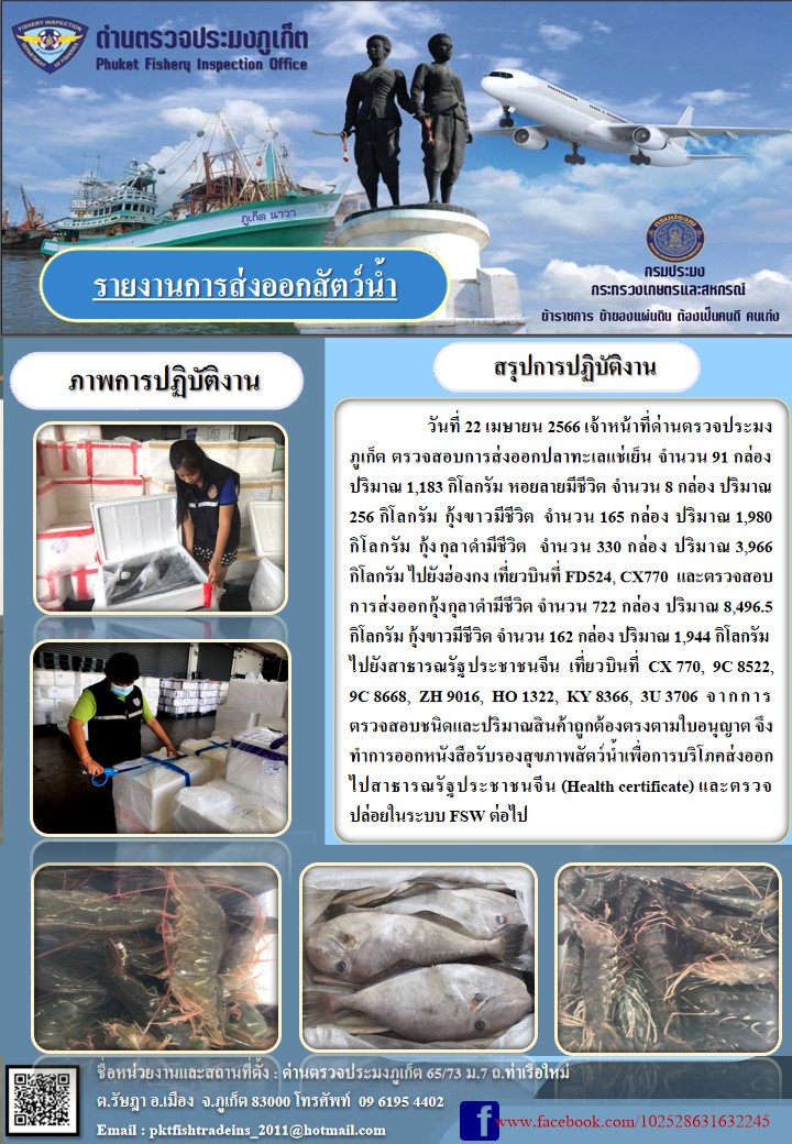 วันที่ 22 เมษายน 2566 เจ้าหน้าที่ด่านตรวจประมงภูเก็ต ตรวจสอบการส่งออกปลาทะเลแช่เย็น จำนวน 91 กล่อง ปริมาณ 1,183 กิโลกรัม หอยลายมีชีวิต จำนวน 8 กล่อง ปริมาณ 256 กิโลกรัม กุ้งขาวมีชีวิต จำนวน 165 กล่อง ปริมาณ 1,980 กิโลกรัม กุ้งกุลาดำมีชีวิต จำนวน 330 กล่อง ปริมาณ 3,966 กิโลกรัม ไปยังฮ่องกง เที่ยวบินที่ FD524, CX770 และตรวจสอบการส่งออกกุ้งกุลาดำชีวิต จำนวน 722 กล่อง ปริมาณ 8,496.5 กิโลกรัม กุ้งขาวมีชีวิต จำนวน 162 กล่อง ปริมาณ 1,944 กิโลกรัม ไปยังสาธารณรัฐประชาชนจีน เที่ยวบินที่ CX770, 9C8522, 9C8668, ZH9016, HO1322, KY8366, 3U3706  จากการตรวจสอบชนิดและปริมาณสินค้าถูกต้องตามใบอนุญาต จึงทำการออกหนังสือรับรองสุขภาพสัตว์น้ำเพื่อการบริโภคส่งออกไปสาธารณรัฐประชาชนจีน (Health certificate) และตรวจปล่อยในระบบ FSW ต่อไป..คลิก