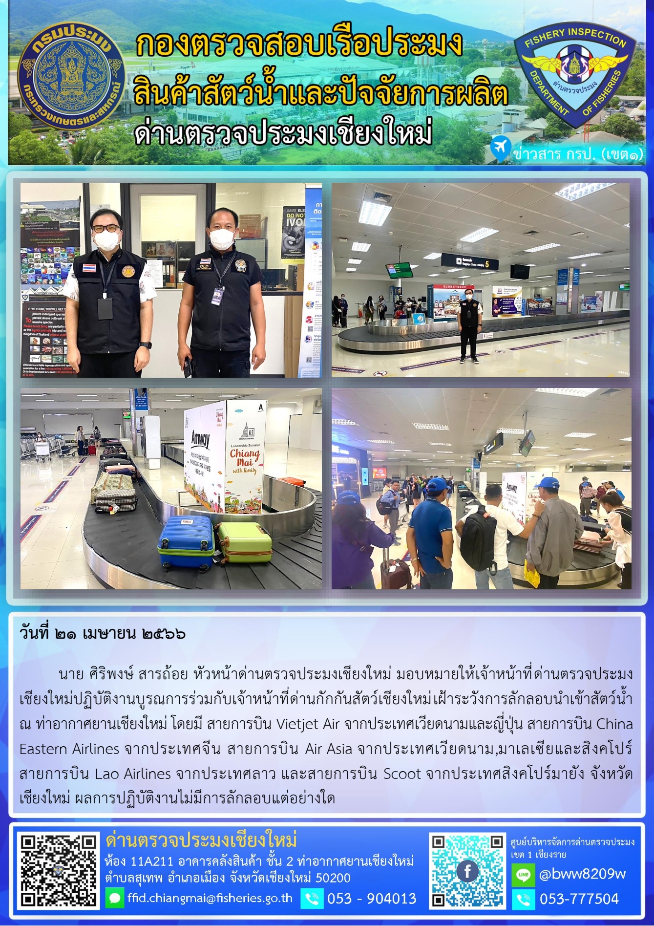 21 เม.ษ. 66 นาย ศิริพงษ์ สารถ้อย หัวหน้าด่านตรวจประมงเชียงใหม่ มอบหมายให้เจ้าหน้าที่ด่านตรวจประมงเชียงใหม่ปฏิบัติงานบูรณการร่วมกับเจ้าหน้าที่ด่านกักกันสัตว์เชียงใหม่เฝ้าระวังการลักลอบนำเข้าสัตว์น้ำ  ณ ท่าอากาศยานเชียงใหม่..คลิก