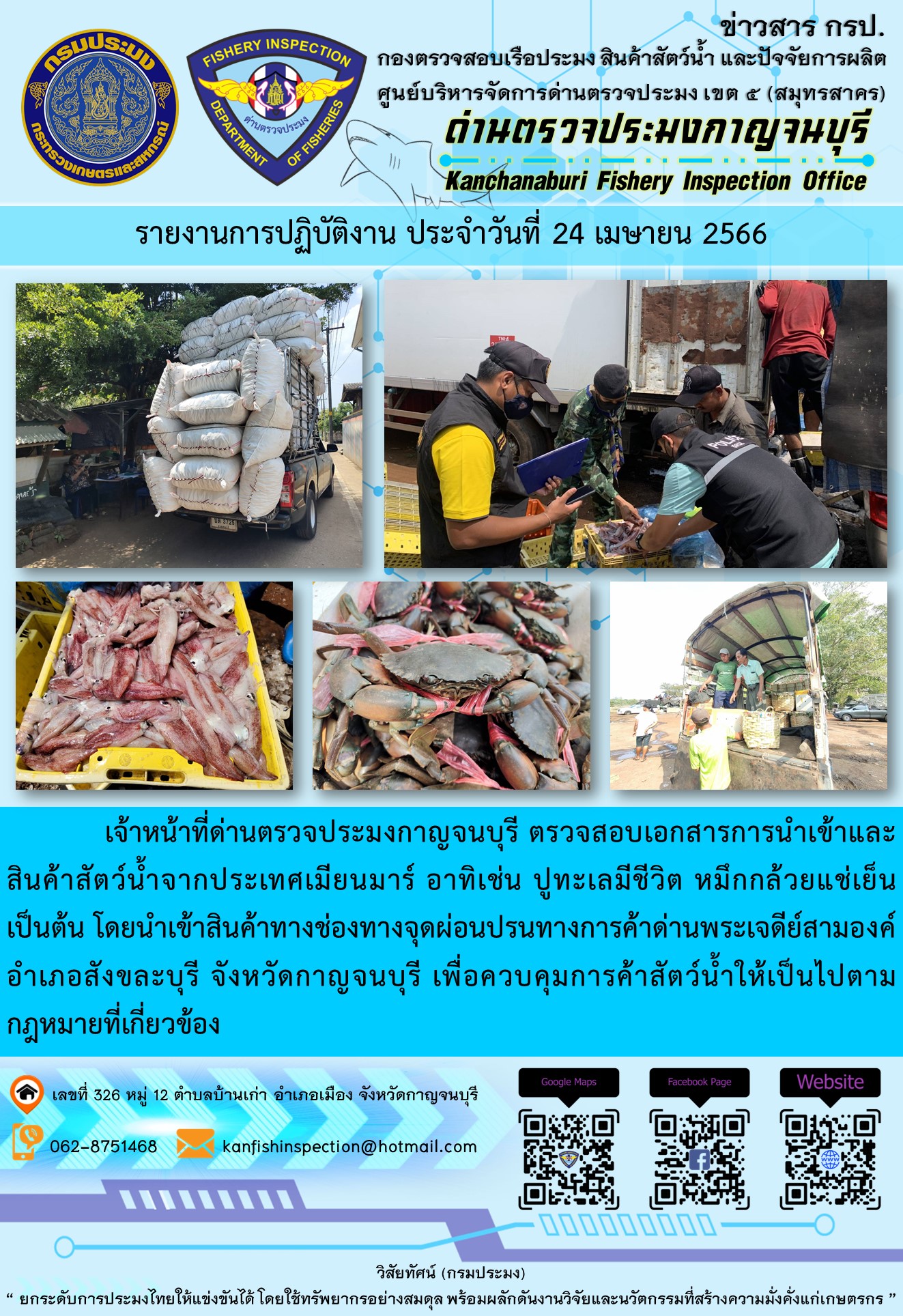 วันที่ 24 เมษายน 2566 นายสมพงษ์ คำพล หัวหน้าด่านตรวจประมงกาญจนบุรี มอบหมายให้ เจ้าหน้าที่ด่านตรวจประมงกาญจนบุรี ตรวจสอบเอกสารการนำเข้า และสินค้าสัตว์น้ำ จากประเทศเมียนมาร์ อาทิเช่น ปูทะเลมีชีวิต หมึกกล้วยแช่เย็น เป็นต้น โดยนำเข้าสินค้าผ่านช่องทางจุดผ่อนปรนทางการค้าด่านพระเจดีย์สามองค์..คลิก
