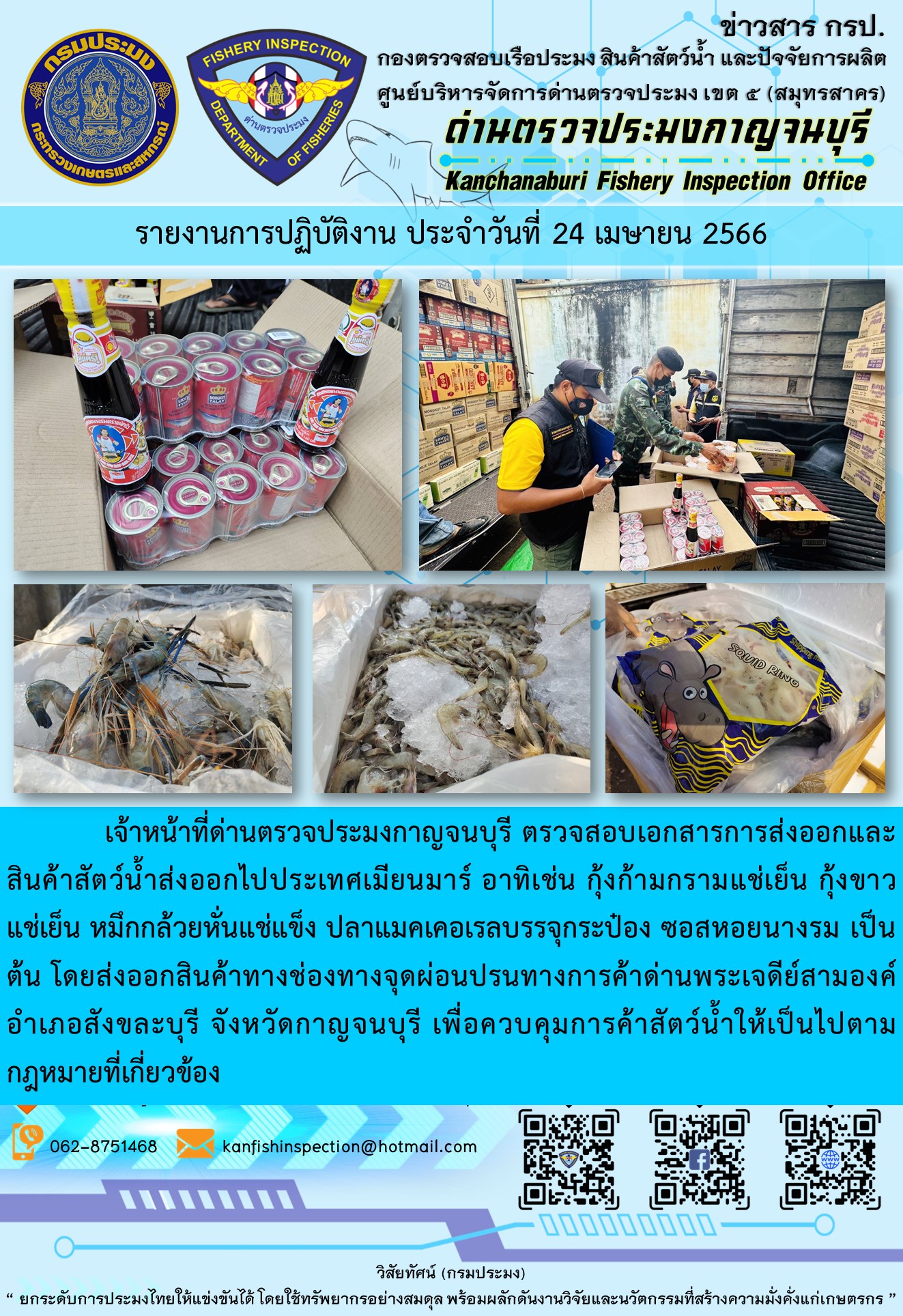 วันที่ 24 เมษายน 2566 นายสมพงษ์ คำพล หัวหน้าด่านตรวจประมงกาญจนบุรี มอบหมายให้ เจ้าหน้าที่ด่านตรวจประมงกาญจนบุรี ตรวจสอบเอกสารการส่งออก และสินค้าสัตว์น้ำ ส่งออกไปประเทศเมียนมาร์ อาทิเช่น กุ้งก้ามกรามแช่เย็น กุ้งขาวแช่เย็น หมึกกล้วยหั่นแช่แข็ง ปลาแมคเคอเรลบรรจุกระป๋อง ซอสหอยนางรม เป็นต้น โดยส่งออกสินค้าผ่านช่องทางจุดผ่อนปรนทางการค้าด่านพระเจดีย์สามองค์..คลิก