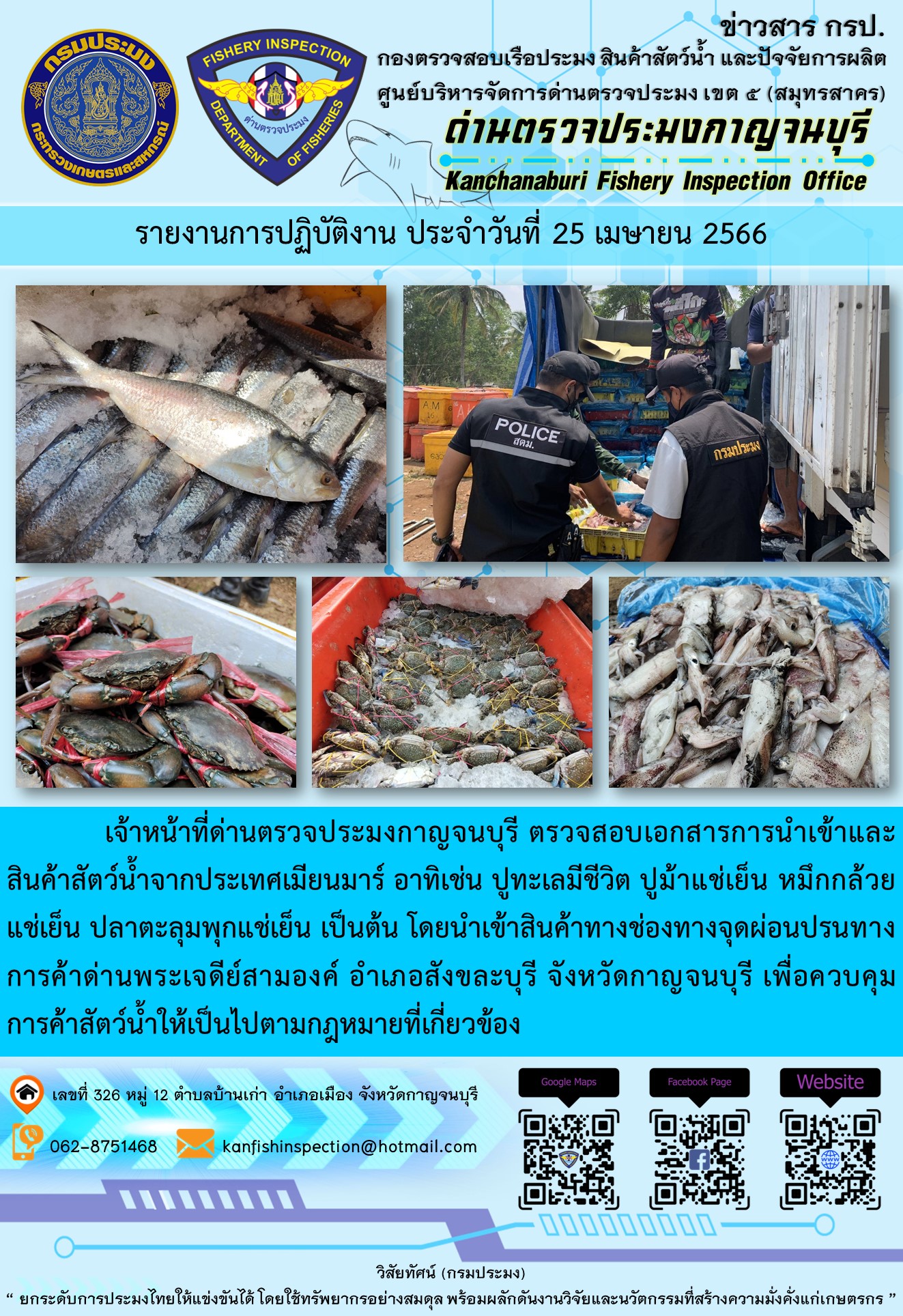 วันที่ 25 เมษายน 2566 นายสมพงษ์ คำพล หัวหน้าด่านตรวจประมงกาญจนบุรี มอบหมายให้ เจ้าหน้าที่ด่านตรวจประมงกาญจนบุรี ตรวจสอบเอกสารการนำเข้า และสินค้าสัตว์น้ำ จากประเทศเมียนมาร์ อาทิเช่น ปูทะเลมีชีวิต ปูม้าแช่เย็น หมึกกล้วยแช่เย็น ปลาตะลุมพุกแช่เย็น เป็นต้น โดยนำเข้าสินค้าผ่านช่องทางจุดผ่อนปรนทางการค้าด่านพระเจดีย์สามองค์..คลิก
