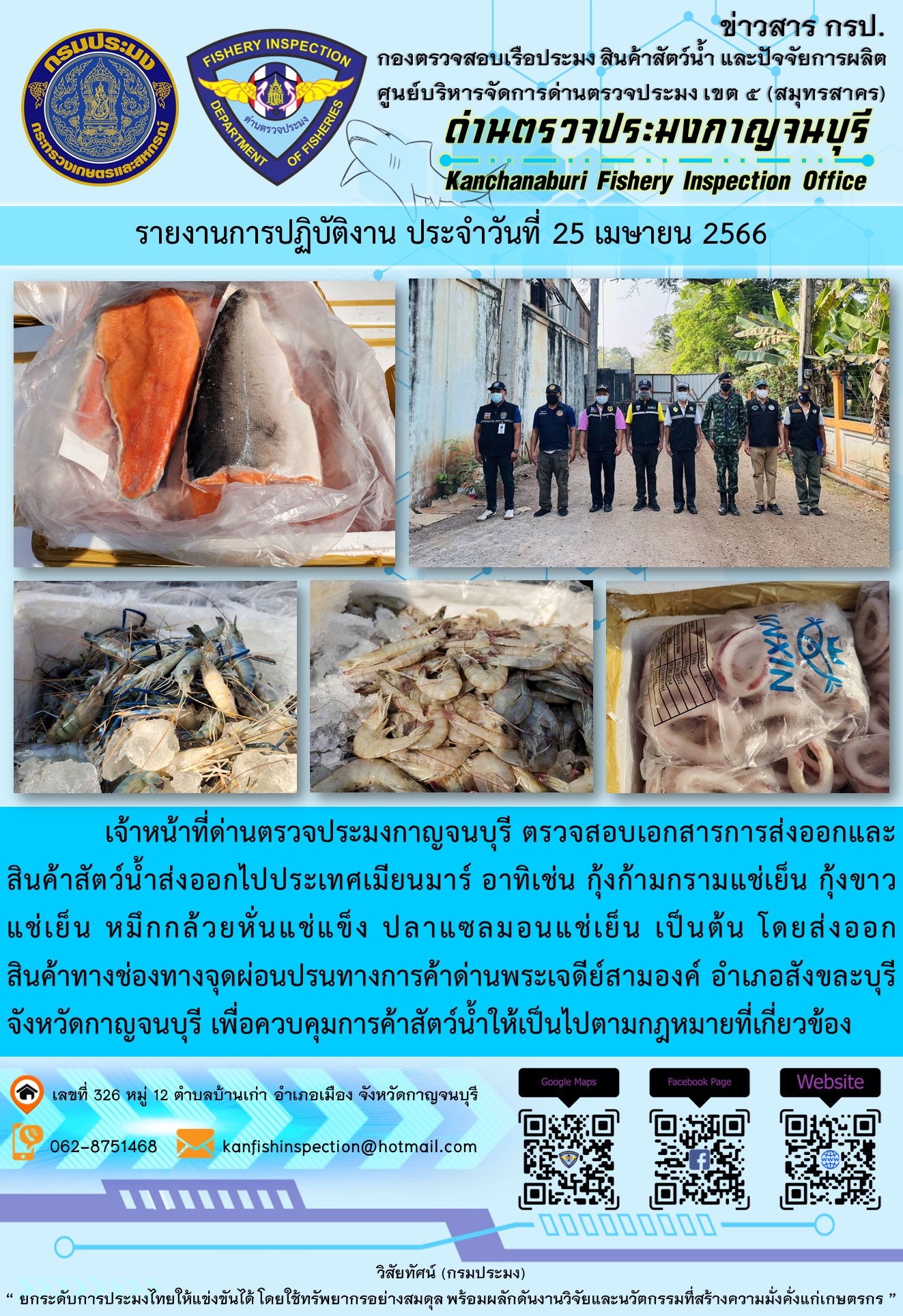 วันที่ 25 เมษายน 2566 นายสมพงษ์ คำพล หัวหน้าด่านตรวจประมงกาญจนบุรี มอบหมายให้ เจ้าหน้าที่ด่านตรวจประมงกาญจนบุรี ตรวจสอบเอกสารการส่งออก และสินค้าสัตว์น้ำ ส่งออกไปประเทศเมียนมาร์ อาทิเช่น กุ้งก้ามกรามแช่เย็น กุ้งขาวแช่เย็น หมึกกล้วยหั่นแช่แข็ง ปลาแซลมอนแช่เย็น เป็นต้น โดยส่งออกสินค้าผ่านช่องทางจุดผ่อนปรนทางการค้าด่านพระเจดีย์สามองค์..คลิก