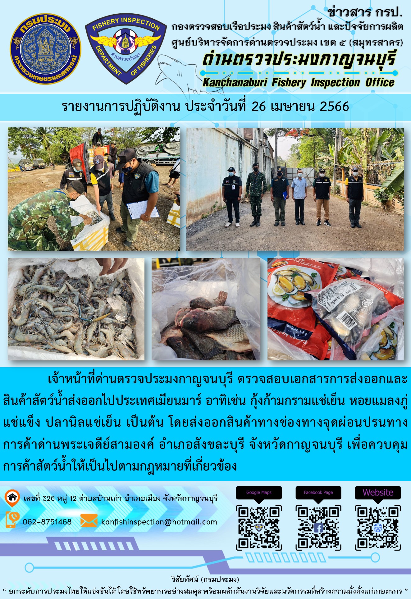วันที่ 26 เมษายน 2566 นายสมพงษ์ คำพล หัวหน้าด่านตรวจประมงกาญจนบุรี มอบหมายให้ เจ้าหน้าที่ด่านตรวจประมงกาญจนบุรี ตรวจสอบเอกสารการส่งออก และสินค้าสัตว์น้ำ ส่งออกไปประเทศเมียนมาร์ อาทิเช่น กุ้งก้ามกรามแช่เย็น หอยแมลงภู่แช่แข็ง ปลานิลแช่เย็น เป็นต้น โดยส่งออกสินค้าผ่านช่องทางจุดผ่อนปรนทางการค้าด่านพระเจดีย์สามองค์..คลิก