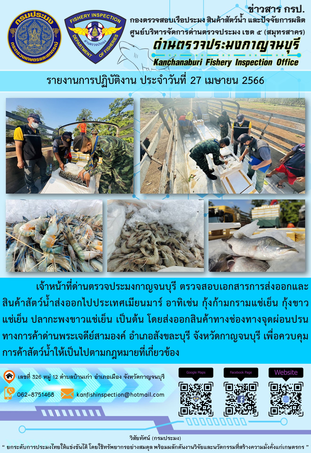 วันที่ 27 เมษายน 2566 นายสมพงษ์ คำพล หัวหน้าด่านตรวจประมงกาญจนบุรี มอบหมายให้ เจ้าหน้าที่ด่านตรวจประมงกาญจนบุรี ตรวจสอบเอกสารการส่งออก และสินค้าสัตว์น้ำ ส่งออกไปประเทศเมียนมาร์ อาทิเช่น กุ้งก้ามกรามแช่เย็น กุ้งขาวแช่เย็น ปลากะพงขาวแช่เย็น เป็นต้น โดยส่งออกสินค้าผ่านช่องทางจุดผ่อนปรนทางการค้าด่านพระเจดีย์สามองค์..คลิก
