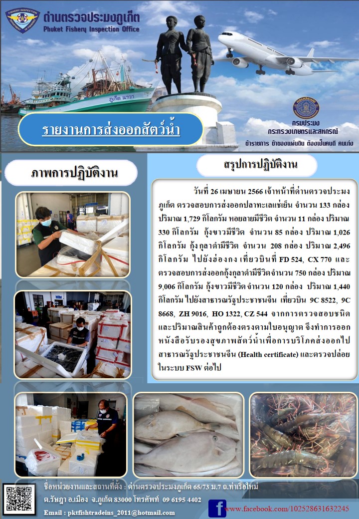 วันที่ 26 เมษายน 2566 เจ้าหน้าที่ด่านตรวจประมงภูเก็ต ตรวจสอบการส่งออกปลาทะเลแช่เย็น จำนวน 133 กล่อง ปริมาณ 1,729 กิโลกรัม หอยลายมีชีวิต จำนวน 11 กล่อง ปริมาณ 330 กิโลกรัม กุ้งขาวมีชีวิต จำนวน 85 กล่อง ปริมาณ 1,026 กิโลกรัม กุ้งกุลาดำมีชีวิต จำนวน 208 กล่อง ปริมาณ 2,496 กิโลกรัม ไปยังฮ่องกง เที่ยวบินที่ FD 524, CX 770 และตรวจสอบการส่งออกกุ้งกุลาดำมีชีวิตจำนวน 750 กล่อง  ปริมาณ 9,006 กิโลกรัม  กุ้งขาวมีชีวิต จำนวน 120 กล่อง ปริมาณ 1,440 กิโลกรัม ไปยังสาธารณรัฐประชนจีน เที่ยวบิน 9C 8522, 9C 8668, ZH 9016, HO 1322, CZ 544 จากการตรวจสอบชนิดและปริมาณสินค้าถูกต้องตรงตามใบอนุญาต จึงทำการออกหนังสือรับรองสุขภาพสัตว์น้ำเพื่อการบริโภคส่งออกไป สาธารณรัฐประชาชนจีน (Health certificate) และตรวจปล่อยในระบบ FSW ต่อไป..คลิก