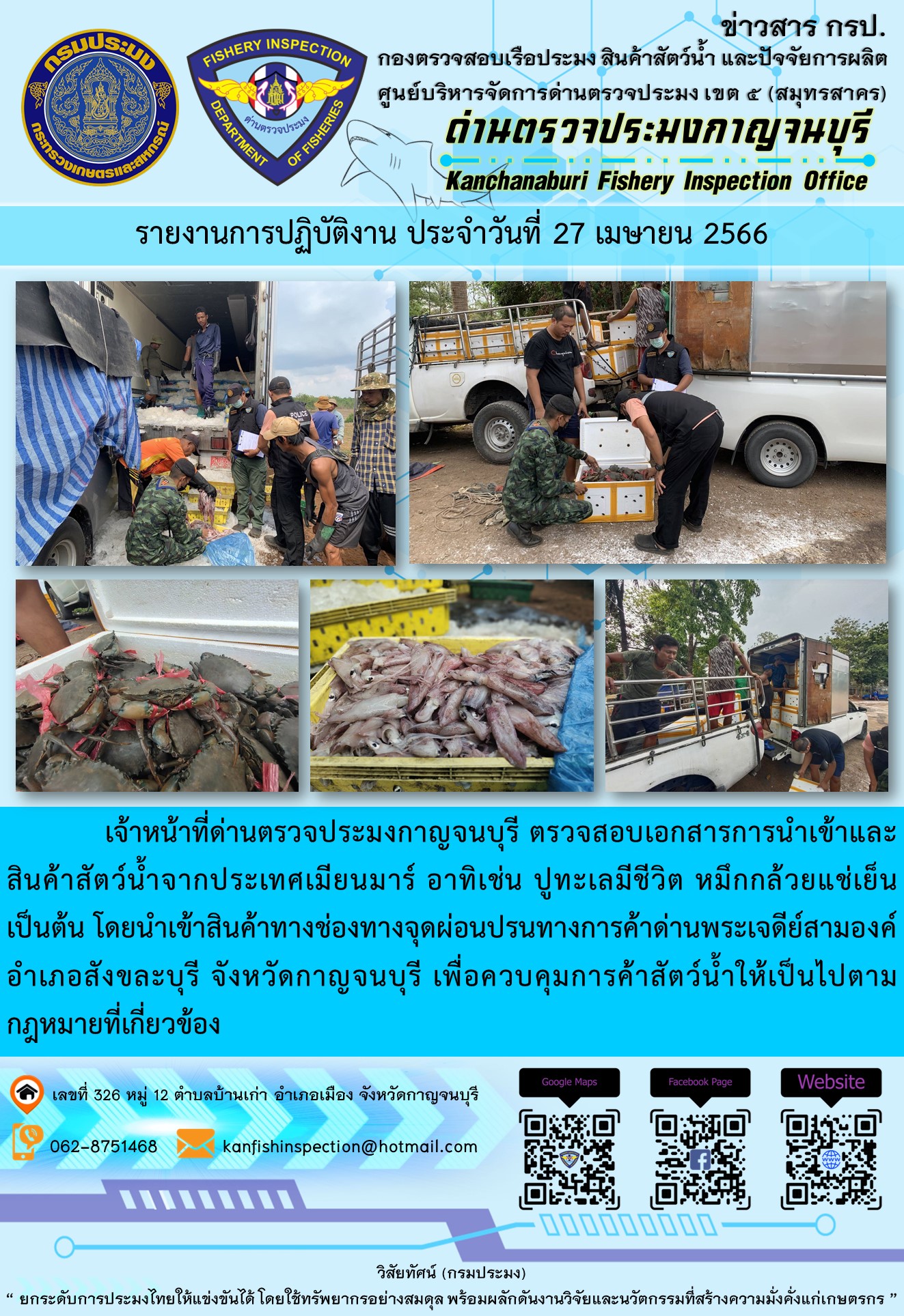 วันที่ 27 เมษายน 2566 นายสมพงษ์ คำพล หัวหน้าด่านตรวจประมงกาญจนบุรี มอบหมายให้ เจ้าหน้าที่ด่านตรวจประมงกาญจนบุรี ตรวจสอบเอกสารการนำเข้า และสินค้าสัตว์น้ำ จากประเทศเมียนมาร์ อาทิเช่น ปูทะเลมีชีวิต หมึกกล้วยแช่เย็น เป็นต้น โดยนำเข้าสินค้าผ่านช่องทางจุดผ่อนปรนทางการค้าด่านพระเจดีย์สามองค์..คลิก