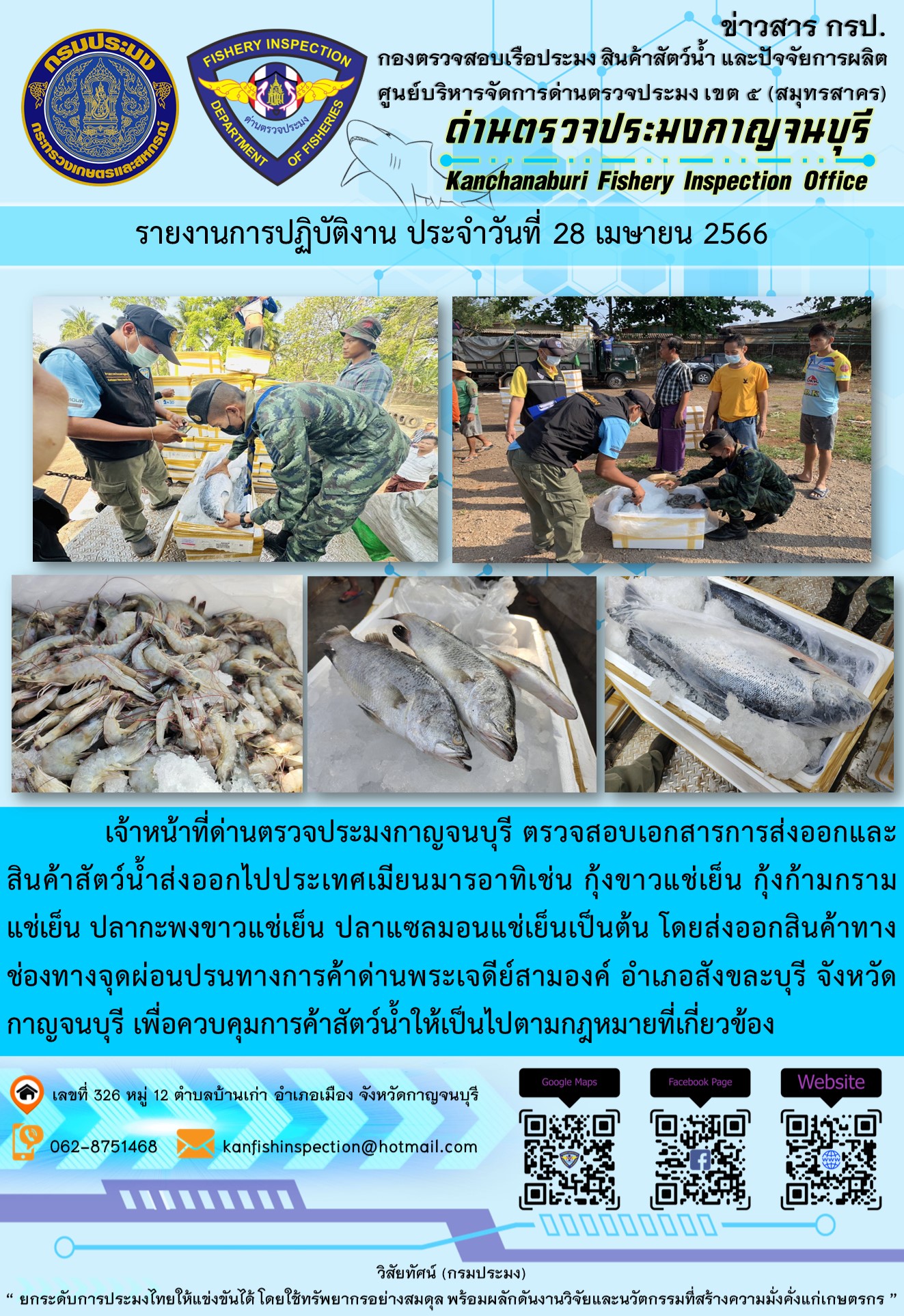 วันที่ 28 เมษายน 2566 นายสมพงษ์ คำพล หัวหน้าด่านตรวจประมงกาญจนบุรี มอบหมายให้ เจ้าหน้าที่ด่านตรวจประมงกาญจนบุรี ตรวจสอบเอกสารการส่งออก และสินค้าสัตว์น้ำ ส่งออกไปประเทศเมียนมาร์ อาทิเช่น กุ้งก้ามกรามแช่เย็น กุ้งขาวแช่เย็น ปลากะพงขาวแช่เย็น ปลาแซลมอนแช่เย็น เป็นต้น โดยส่งออกสินค้าผ่านช่องทางจุดผ่อนปรนทางการค้าด่านพระเจดีย์สามองค์..คลิก