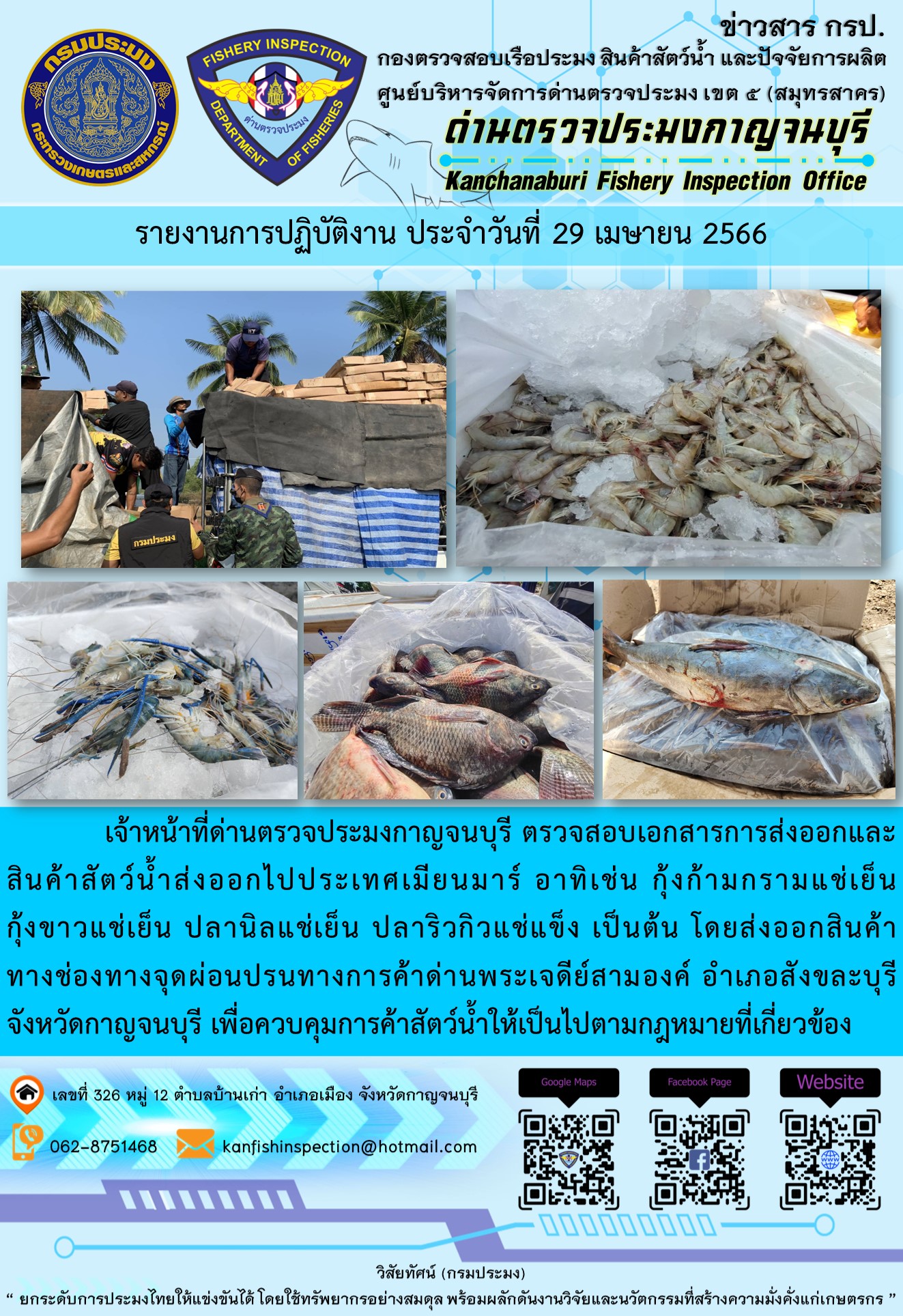 วันที่ 29 เมษายน 2566 นายสมพงษ์ คำพล หัวหน้าด่านตรวจประมงกาญจนบุรี มอบหมายให้ เจ้าหน้าที่ด่านตรวจประมงกาญจนบุรี ตรวจสอบเอกสารการส่งออก และสินค้าสัตว์น้ำ ส่งออกไปประเทศเมียนมาร์ อาทิเช่น กุ้งก้ามกรามแช่เย็น กุ้งขาวแช่เย็น ปลานิลแช่เย็น ปลาริวกิวแช่แข็ง เป็นต้น โดยส่งออกสินค้าผ่านช่องทางจุดผ่อนปรนทางการค้าด่านพระเจดีย์สามองค์..คลิก