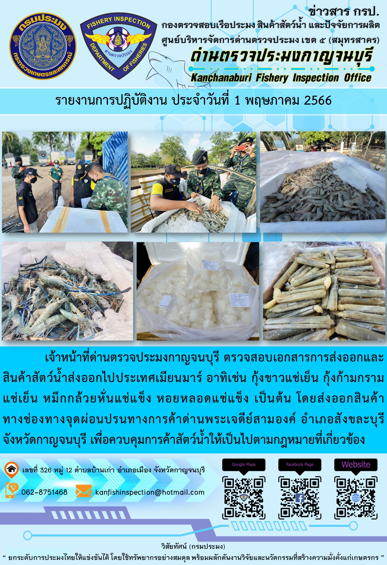 วันที่ 1 พฤษภาคม 2566 นายสมพงษ์ คำพล หัวหน้าด่านตรวจประมงกาญจนบุรี มอบหมายให้ เจ้าหน้าที่ด่านตรวจประมงกาญจนบุรี ตรวจสอบเอกสารการส่งออก และสินค้าสัตว์น้ำ ส่งออกไปประเทศเมียนมาร์ อาทิเช่น กุ้งขาวแช่เย็น กุ้งก้ามกรามแช่เย็น หมึกกล้วยหั่นแช่แข็ง หอยหลอดแช่แข็ง เป็นต้น โดยส่งออกสินค้าผ่านช่องทางจุดผ่อนปรนทางการค้าด่านพระเจดีย์สามองค์..คลิก