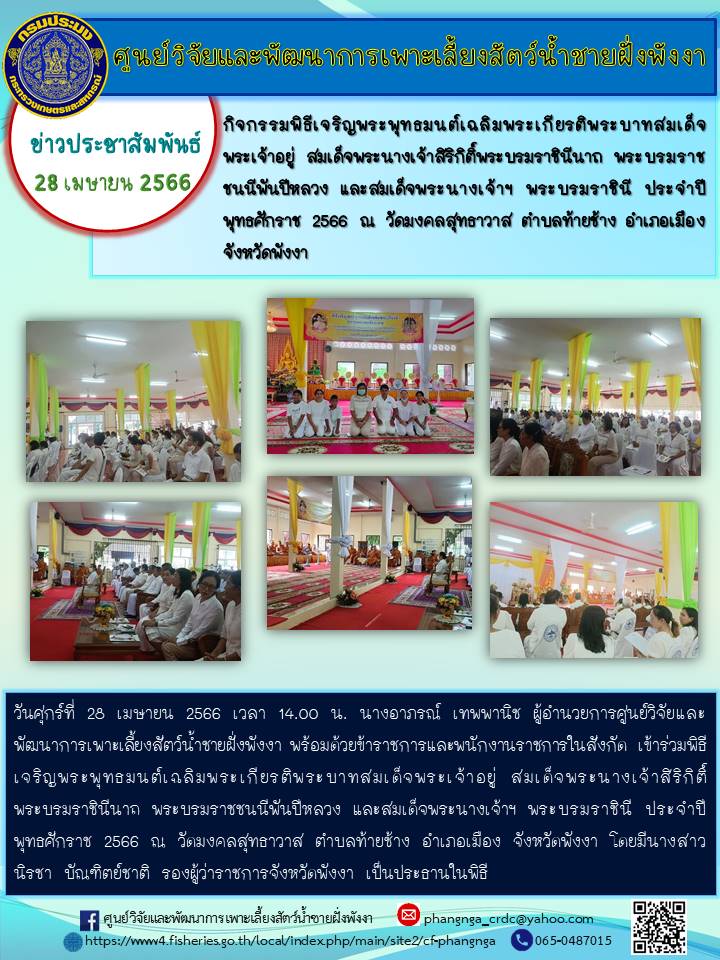 วันที่ 28 เมษายน 2566 นางอาภรณ์ เทพพานิช ผู้อำนวยการศูนย์วิจัยและพัฒนาการเพาะเลี้ยงสัตว์น้ำชายฝั่งพังงา และข้าราชการของศูนย์ฯ เข้าร่วมกิจกรรมพิธีเจริญพระพุทธมนต์เฉลิมพระเกียรติ พระบาทสมเด็จพระเจ้่าอยู่หัว สมเด็จพระนางเจ้าสิริกิติ์พระบรมราชินีนาถ พระบรมราชชนนีพันปีหลวง  และสมเด็จพระนางเจ้าฯ พระบรมราชินี ณ วัดมงคลสุทธาวาส ตำบลท้ายช้าง อำเภอเมือง จังหวัดพังงา..คลิก