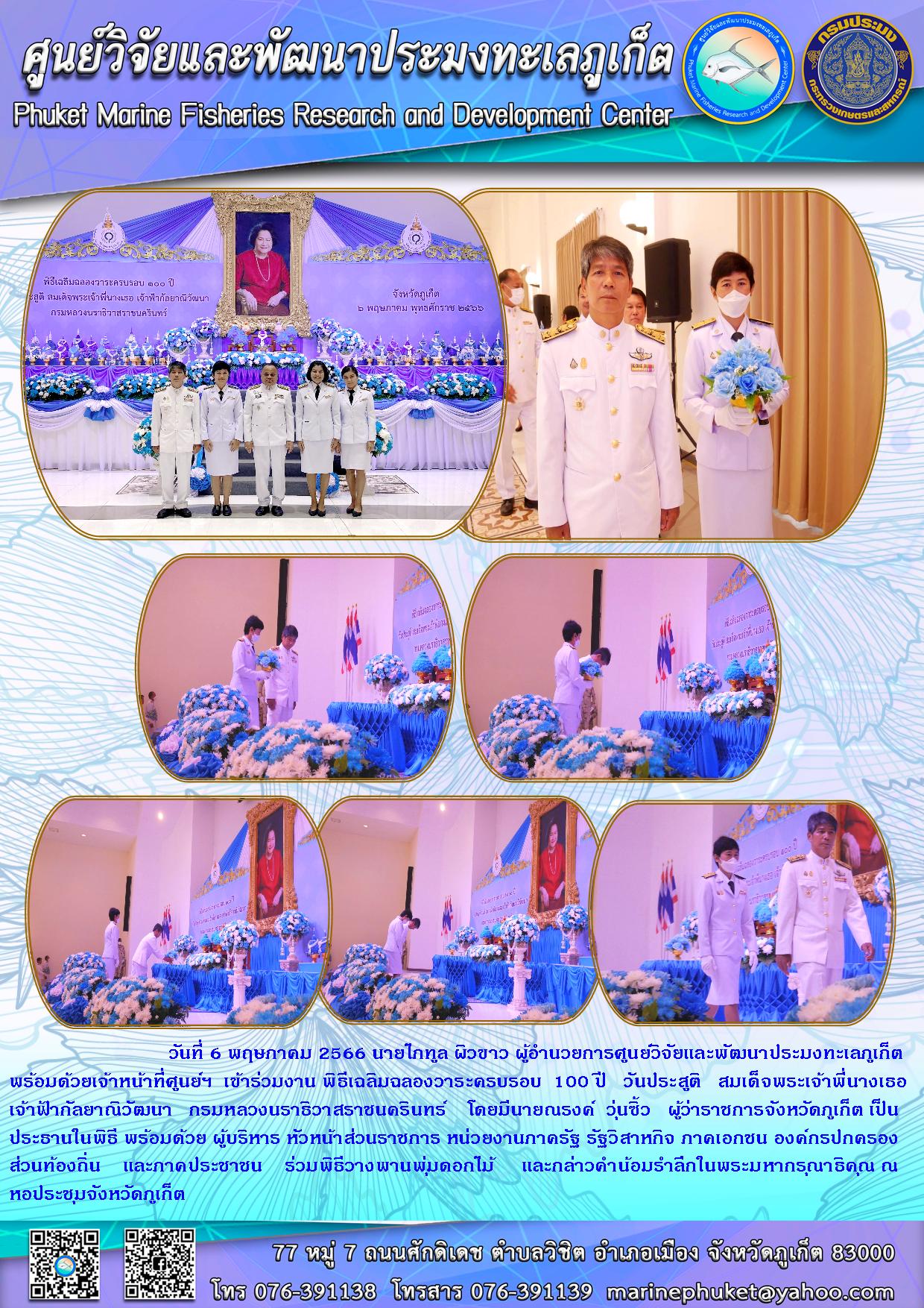 วันที่ 6 พฤษภาคม 2566 นายไภทูล ผิวขาว ผู้อำนวยการศูนย์วิจัยและพัฒนาประมงทะเลภูเก็ตพร้อมด้วยเจ้าหน้าที่ศูนย์ฯ เข้าร่วมงาน พิธีเฉลิมฉองวาระครบรอบ 100 วันประสูติ สมเด็จพระเจ้าพี่นางเธอเจ้าฟ้ากัลยาณิวัฒนา กรมหลวงนราธิวาสราชนครินทร์ โดยมีนายณรงค์ วุ่นซิ้ว ผู้ว่าราชการจังหวัดภูเก็ต เป็นประธานในพิธี พร้อมด้วยผู้บริหาร หัวหน้าส่วนราชการ หน่วยงานภาครัฐ รัฐวิสาหกิจ ภาคเอกชน องค์กรปกครองส่วนท้องถิ่น และภาคประชาชน ร่วมพิธีวางพานพุ่มดอกไม้ และกล่าวคำน้อมรำลึกในพระมหากรุณาธิคุณ ณ หอประชุมจังหวัดภูเก็ต