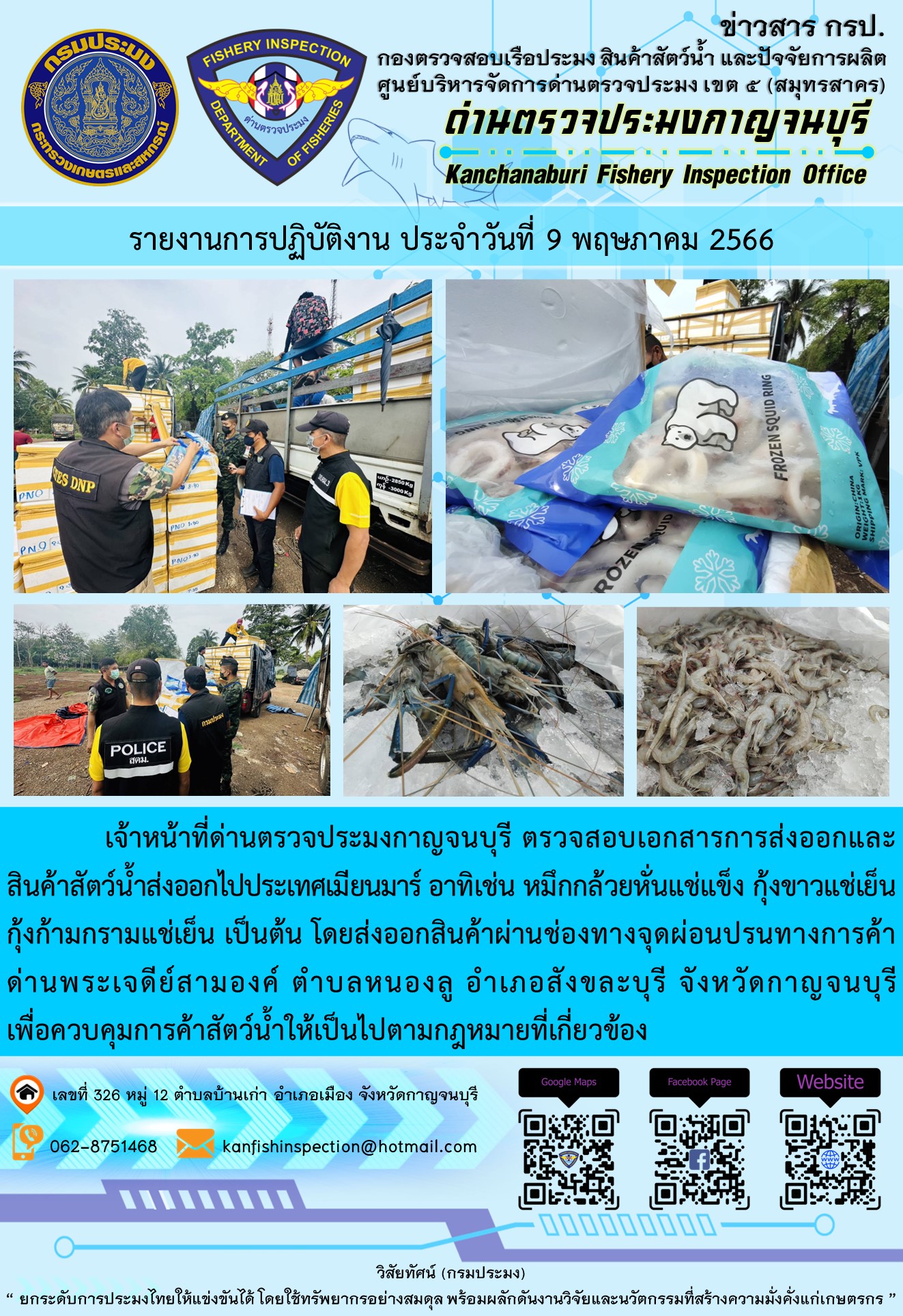 วันที่ 9 พฤษภาคม 2566 นายสมพงษ์ คำพล หัวหน้าด่านตรวจประมงกาญจนบุรี มอบหมายให้ เจ้าหน้าที่ด่านตรวจประมงกาญจนบุรี ตรวจสอบเอกสารการส่งออก และสินค้าสัตว์น้ำ ส่งออกไปประเทศเมียนมาร์ อาทิเช่น หมึกกล้วยหั่นแช่แข็ง กุ้งขาวแช่เย็น กุ้งก้ามกรามแช่เย็น เป็นต้น โดยส่งออกสินค้าผ่านช่องทางจุดผ่อนปรนทางการค้าด่านพระเจดีย์สามองค์ ตำบลหนองลู อำเภอสังขละบุรี จังหวัดกาญจนบุรี เพื่อควบคุมการค้าสัตว์น้ำให้เป็นไปตามกฎหมายที่เกี่ยวข้อง..คลิก