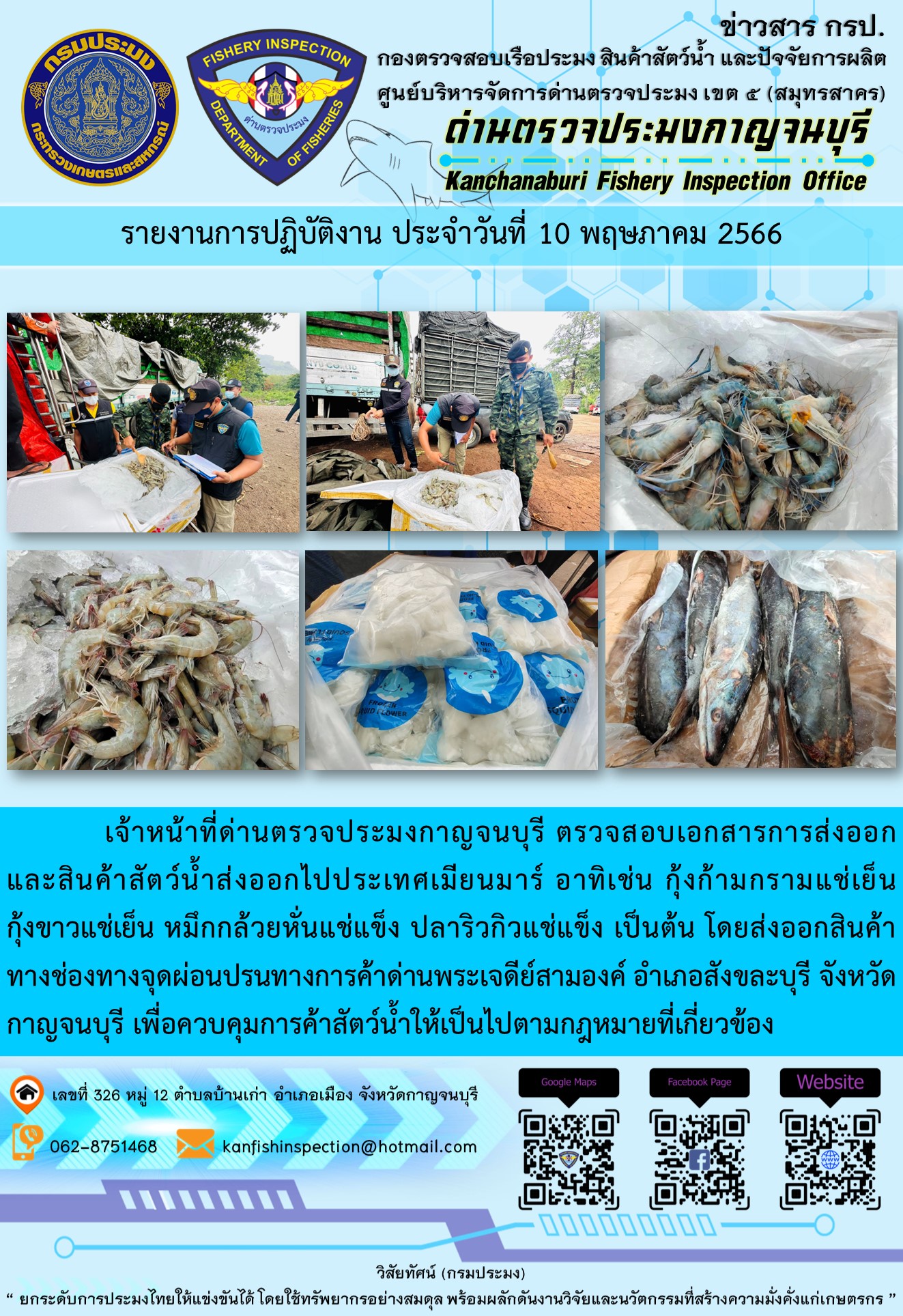วันที่ 10 พฤษภาคม 2566 นายสมพงษ์ คำพล หัวหน้าด่านตรวจประมงกาญจนบุรี มอบหมายให้ เจ้าหน้าที่ด่านตรวจประมงกาญจนบุรี ตรวจสอบเอกสารการส่งออก และสินค้าสัตว์น้ำ ส่งออกไปประเทศเมียนมาร์ อาทิเช่น กุ้งก้ามกรามแช่เย็น กุ้งขาวแช่เย็น หมึกกล้วยหั่นแช่แข็ง ปลาริวกิวแช่แข็ง เป็นต้น โดยส่งออกสินค้าผ่านช่องทางจุดผ่อนปรนทางการค้าด่านพระเจดีย์สามองค์ ตำบลหนองลู อำเภอสังขละบุรี จังหวัดกาญจนบุรี เพื่อควบคุมการค้าสัตว์น้ำให้เป็นไปตามกฎหมายที่เกี่ยวข้อง..คลิก