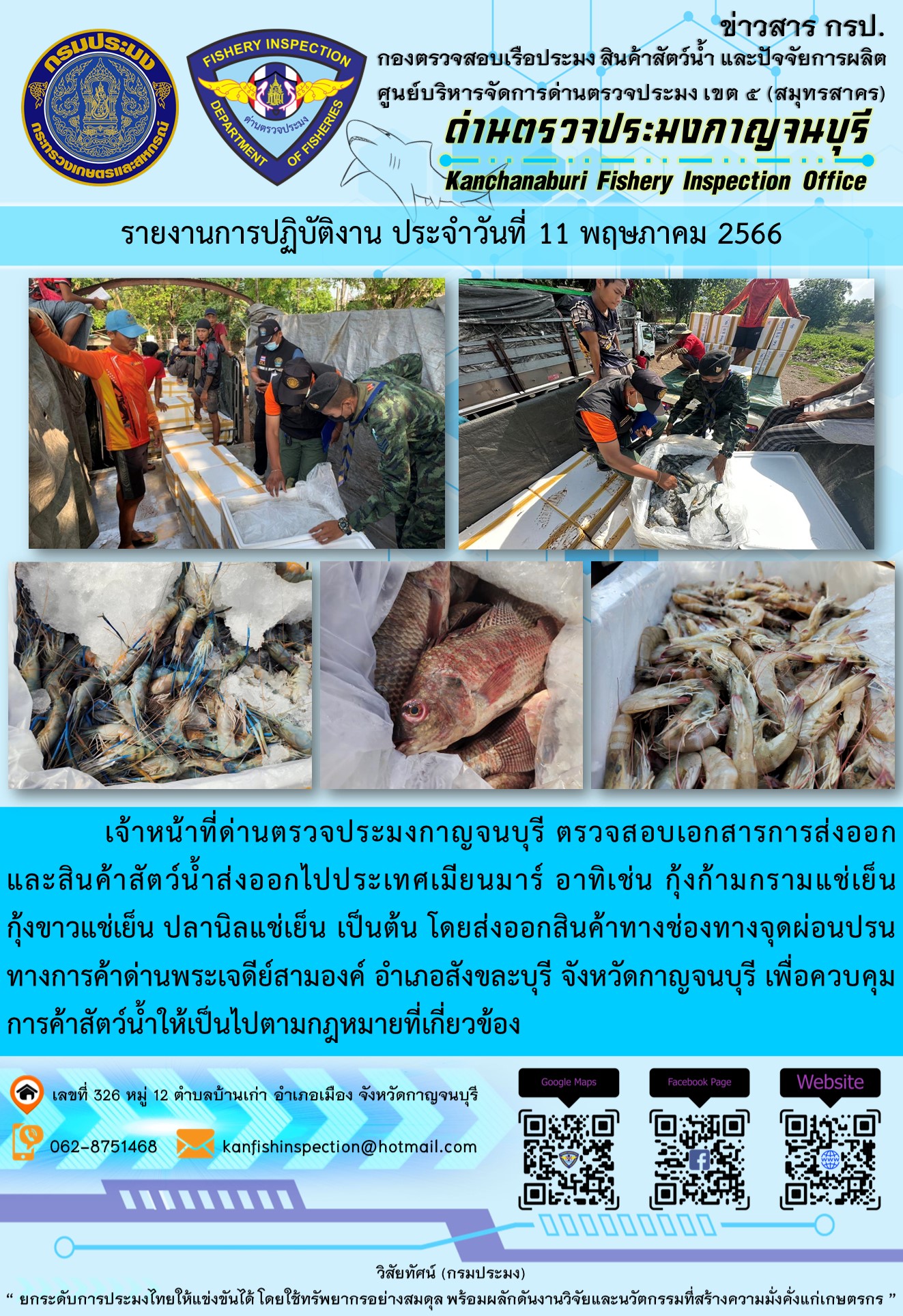วันที่ 11 พฤษภาคม 2566 นายสมพงษ์ คำพล หัวหน้าด่านตรวจประมงกาญจนบุรี มอบหมายให้ เจ้าหน้าที่ด่านตรวจประมงกาญจนบุรี ตรวจสอบเอกสารการส่งออก และสินค้าสัตว์น้ำ ส่งออกไปประเทศเมียนมาร์ อาทิเช่น กุ้งก้ามกรามแช่เย็น กุ้งขาวแช่เย็น ปลานิลแช่เย็น เป็นต้น โดยส่งออกสินค้าผ่านช่องทางจุดผ่อนปรนทางการค้าด่านพระเจดีย์สามองค์ ตำบลหนองลู อำเภอสังขละบุรี จังหวัดกาญจนบุรี เพื่อควบคุมการค้าสัตว์น้ำให้เป็นไปตามกฎหมายที่เกี่ยวข้อง..คลิก