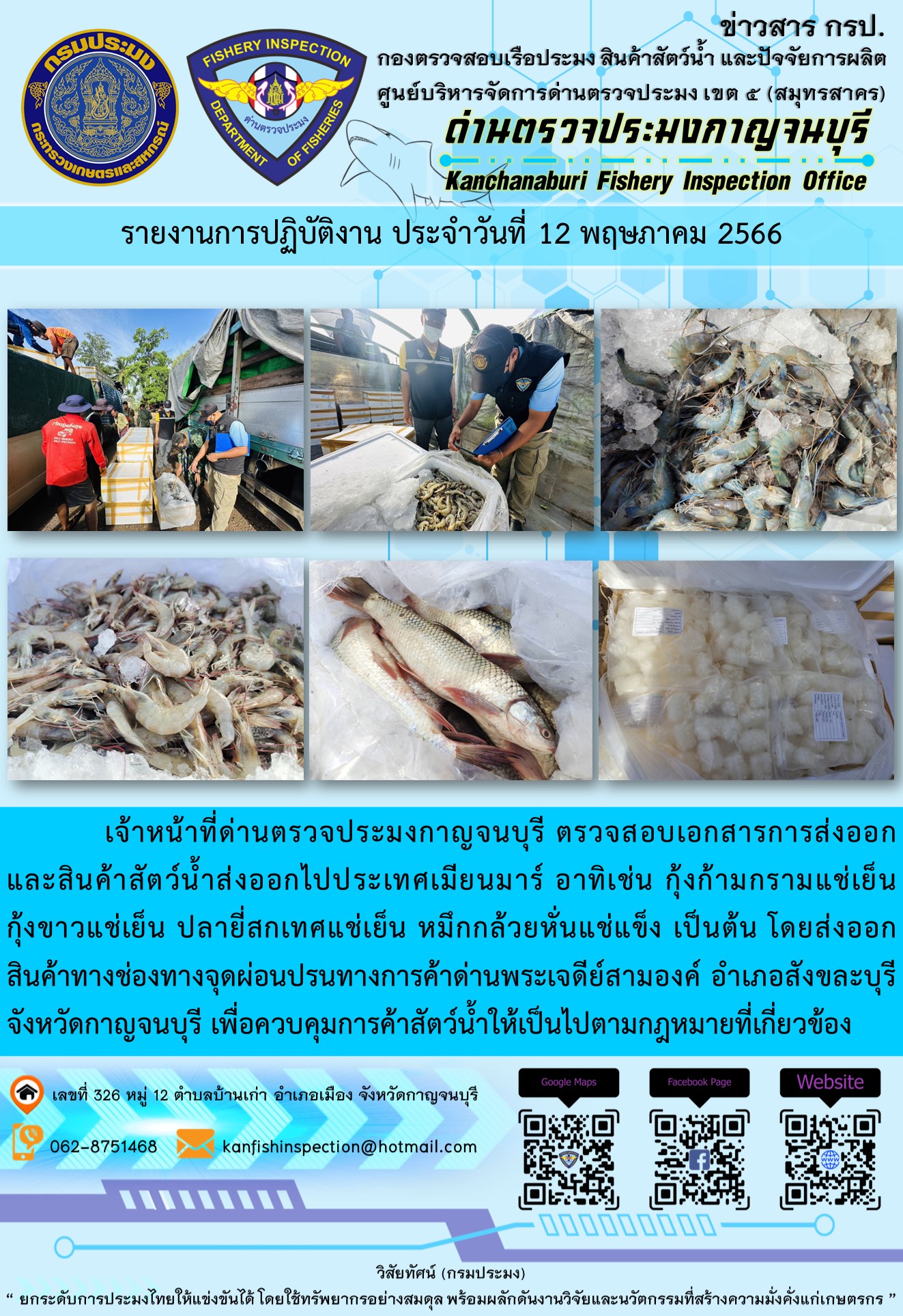 วันที่ 12 พฤษภาคม 2566 นายสมพงษ์ คำพล หัวหน้าด่านตรวจประมงกาญจนบุรี มอบหมายให้ เจ้าหน้าที่ด่านตรวจประมงกาญจนบุรี ตรวจสอบเอกสารการส่งออก และสินค้าสัตว์น้ำ ส่งออกไปประเทศเมียนมาร์ อาทิเช่น กุ้งก้ามกรามแช่เย็น กุ้งขาวแช่เย็น ปลายี่สกเทศแช่เย็น หมึกกล้วยหั่นแช่แข็ง เป็นต้น โดยส่งออกสินค้าผ่านช่องทางจุดผ่อนปรนทางการค้าด่านพระเจดีย์สามองค์ ตำบลหนองลู อำเภอสังขละบุรี จังหวัดกาญจนบุรี เพื่อควบคุมการค้าสัตว์น้ำให้เป็นไปตามกฎหมายที่เกี่ยวข้อง..คลิก