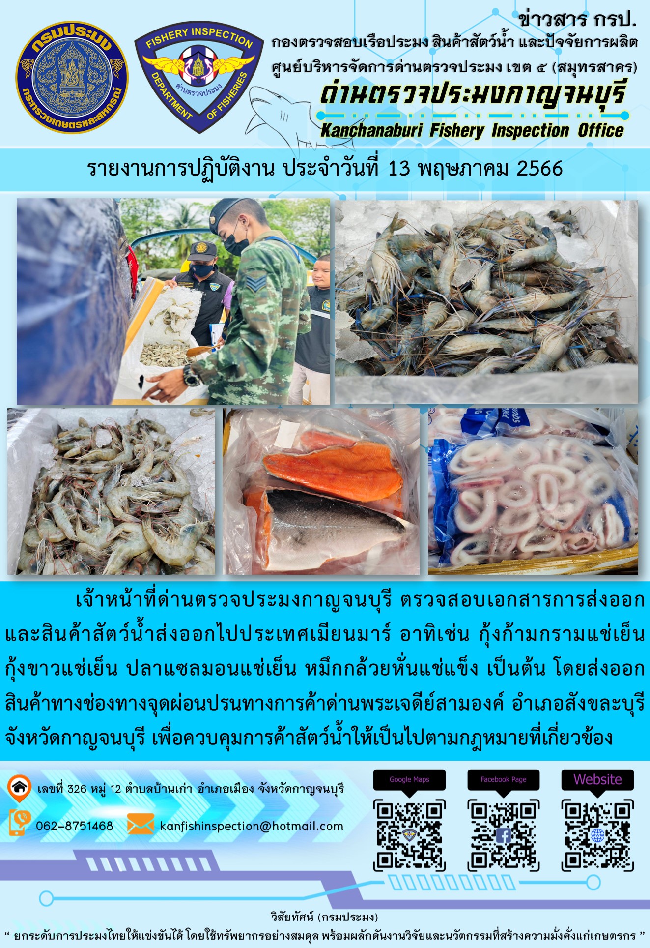 วันที่ 13 พฤษภาคม 2566 นายสมพงษ์ คำพล หัวหน้าด่านตรวจประมงกาญจนบุรี มอบหมายให้ เจ้าหน้าที่ด่านตรวจประมงกาญจนบุรี ตรวจสอบเอกสารการส่งออก และสินค้าสัตว์น้ำ ส่งออกไปประเทศเมียนมาร์ อาทิเช่น กุ้งก้ามกรามแช่เย็น กุ้งขาวแช่เย็น ปลาแซลมอนแช่เย็น หมึกกล้วยหั่นแช่แข็ง เป็นต้น โดยส่งออกสินค้าผ่านช่องทางจุดผ่อนปรนทางการค้าด่านพระเจดีย์สามองค์ ตำบลหนองลู อำเภอสังขละบุรี จังหวัดกาญจนบุรี เพื่อควบคุมการค้าสัตว์น้ำให้เป็นไปตามกฎหมายที่เกี่ยวข้อง..คลิก