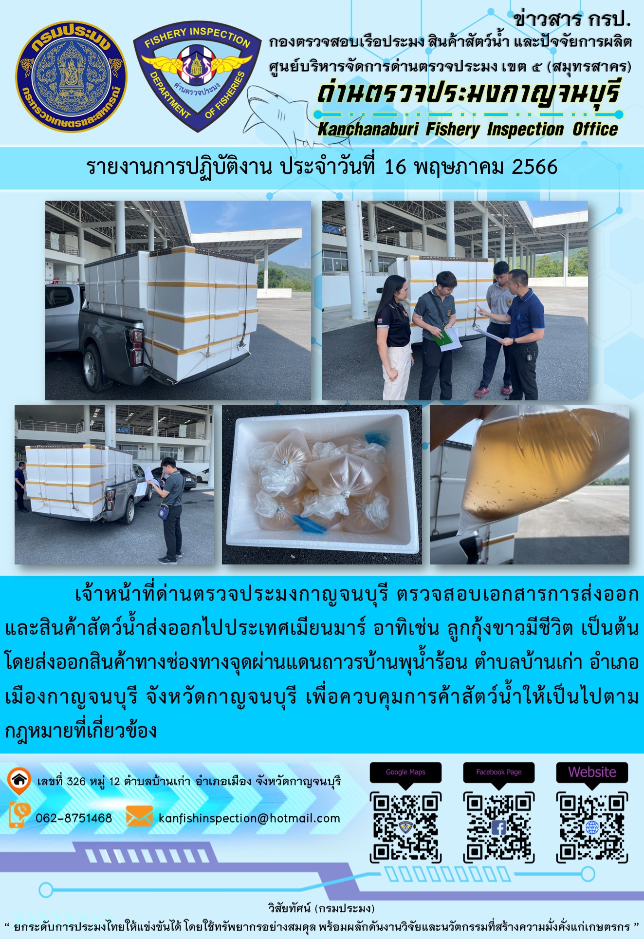 วันที่ 16 พฤษภาคม 2566 นายสมพงษ์ คำพล หัวหน้าด่านตรวจประมงกาญจนบุรี มอบหมายให้ เจ้าหน้าที่ด่านตรวจประมงกาญจนบุรี ตรวจสอบเอกสารการส่งออก และสินค้าสัตว์น้ำ ส่งออกไปประเทศเมียนมาร์ อาทิเช่น ลูกกุ้งขาวมีชีวิต เป็นต้น โดยส่งออกสินค้าผ่านช่องทางจุดผ่านแดนถาวรบ้านพุน้ำร้อน ตำบลบ้านเก่า อำเภอเมืองกาญจนบุรี จังหวัดกาญจนบุรี เพื่อควบคุมการค้าสัตว์น้ำให้เป็นไปตามกฎหมายที่เกี่ยวข้อง..คลิก