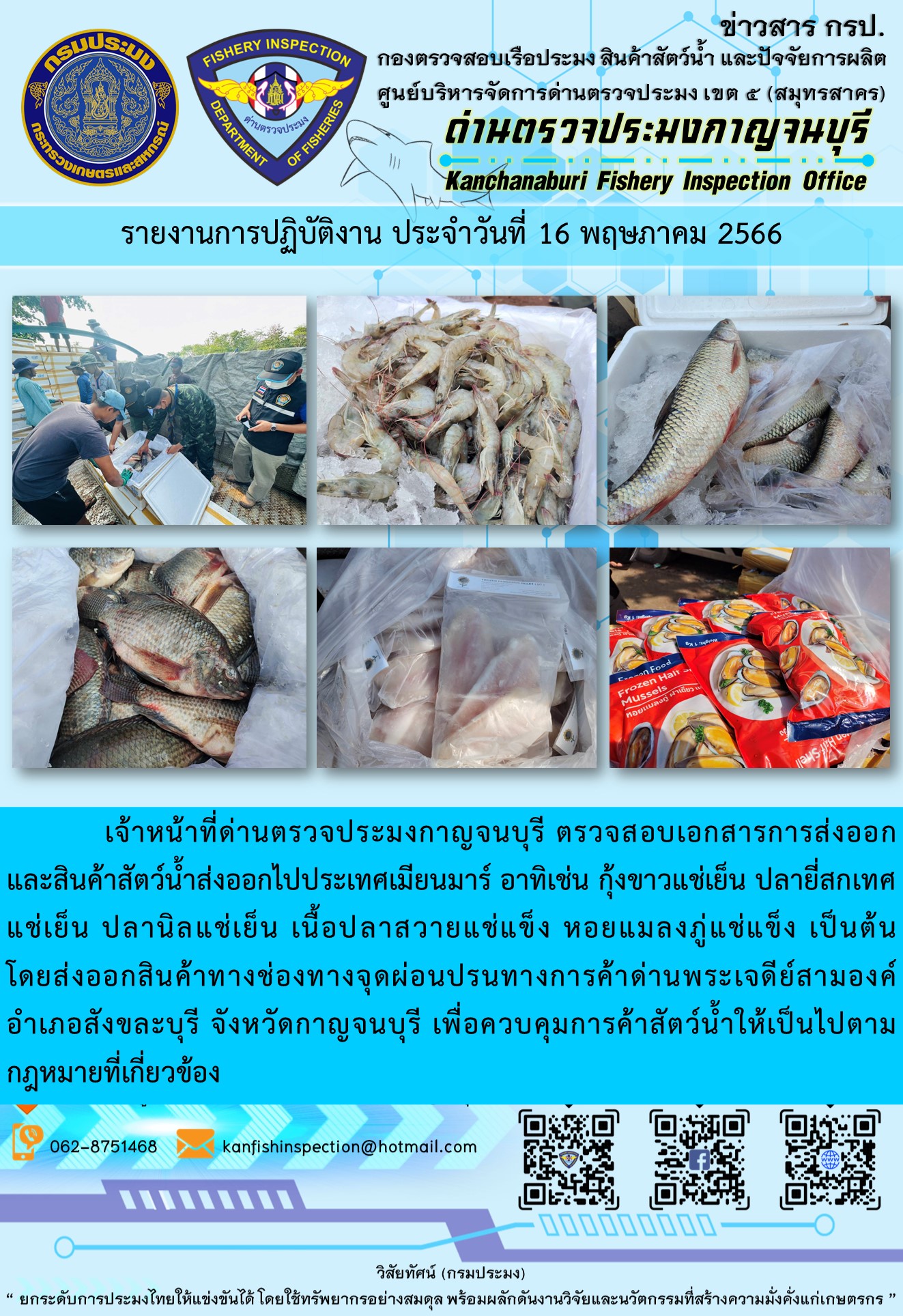 วันที่ 16 พฤษภาคม 2566 นายสมพงษ์ คำพล หัวหน้าด่านตรวจประมงกาญจนบุรี มอบหมายให้ เจ้าหน้าที่ด่านตรวจประมงกาญจนบุรี ตรวจสอบเอกสารการส่งออก และสินค้าสัตว์น้ำ ส่งออกไปประเทศเมียนมาร์ อาทิเช่น กุ้งขาวแช่เย็น ปลายี่สกเทศแช่เย็น ปลานิลแช่เย็น เนื้อปลาสวายแช่แข็ง หอยแมลงภู่แช่แข็ง เป็นต้น โดยส่งออกสินค้าผ่านช่องทางจุดผ่อนปรนทางการค้าด่านพระเจดีย์สามองค์ ตำบลหนองลู อำเภอสังขละบุรี จังหวัดกาญจนบุรี เพื่อควบคุมการค้าสัตว์น้ำให้เป็นไปตามกฎหมายที่เกี่ยวข้อง..คลิก