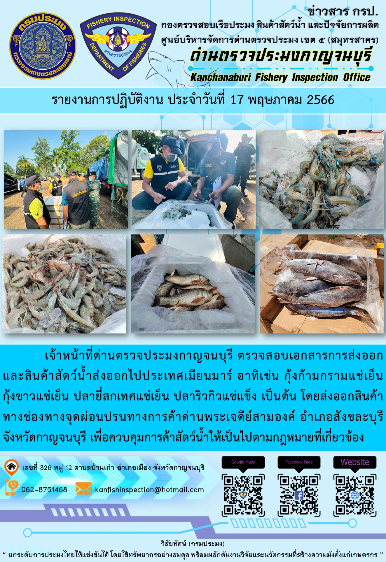 วันที่ 17 พฤษภาคม 2566 นายสมพงษ์ คำพล หัวหน้าด่านตรวจประมงกาญจนบุรี มอบหมายให้ เจ้าหน้าที่ด่านตรวจประมงกาญจนบุรี ตรวจสอบเอกสารการส่งออก และสินค้าสัตว์น้ำ ส่งออกไปประเทศเมียนมาร์ อาทิเช่น กุ้งก้ามกรามแช่เย็น กุ้งขาวแช่เย็น ปลายี่สกเทศแช่เย็น ปลาริวกิวแช่แข็ง เป็นต้น โดยส่งออกสินค้าผ่านช่องทางจุดผ่อนปรนทางการค้าด่านพระเจดีย์สามองค์ ตำบลหนองลู อำเภอสังขละบุรี จังหวัดกาญจนบุรี เพื่อควบคุมการค้าสัตว์น้ำให้เป็นไปตามกฎหมายที่เกี่ยวข้อง..คลิก