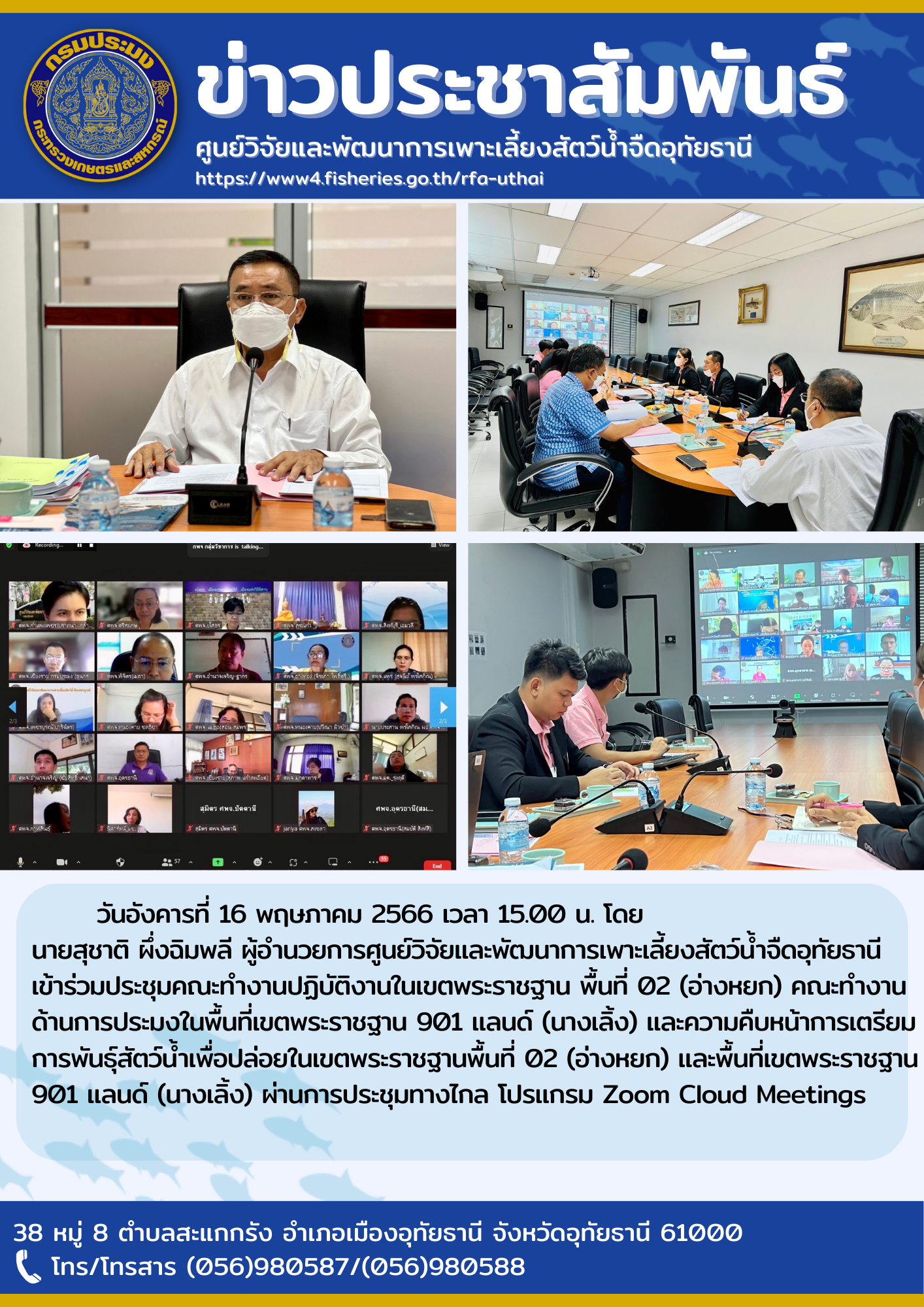 วันอังคารที่ 16 พฤษภาคม เวลา 15.00 น. โดยนายสุชาติ  ผึ่่งฉิมพลี ผู้อำนวยการศูนย์วิจัยและพัฒนาการเพาะเลี้ยงสัตว์น้ำจืดอุทัยธานี เข้าร่วมประชุมคณะทำงานปฏิบัติงานในเขตพระราชฐาน พื้นที่ 02 (อ่างหยก) คณะทำงานด้านการประมงในพื้นที่เขตพระราชฐาน 901 แลนด์ (นางเลิ้ง) และความคืบหน้าการเตรียมการพันธุ์สัตว์น้ำเพื่อปล่อยในเขตพระราชฐานพื้นที่ 02 (อ่างหยก) และพื้นที่เขตพระราชฐาน 901 แลนด์ (นางเลิ้ง) ผ่านการประชุมทางไกล โปรแกรม Zoom Cloud Meetings