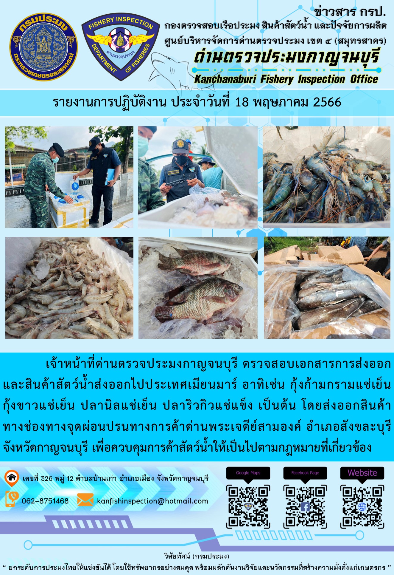 วันที่ 18 พฤษภาคม 2566 นายสมพงษ์ คำพล หัวหน้าด่านตรวจประมงกาญจนบุรี มอบหมายให้ เจ้าหน้าที่ด่านตรวจประมงกาญจนบุรี ตรวจสอบเอกสารการส่งออก และสินค้าสัตว์น้ำ ส่งออกไปประเทศเมียนมาร์ อาทิเช่น กุ้งก้ามกรามแช่เย็น กุ้งขาวแช่เย็น ปลานิลแช่เย็น ปลาริวกิวแช่แข็ง เป็นต้น โดยส่งออกสินค้าผ่านช่องทางจุดผ่อนปรนทางการค้าด่านพระเจดีย์สามองค์ ตำบลหนองลู อำเภอสังขละบุรี จังหวัดกาญจนบุรี เพื่อควบคุมการค้าสัตว์น้ำให้เป็นไปตามกฎหมายที่เกี่ยวข้อง..คลิก