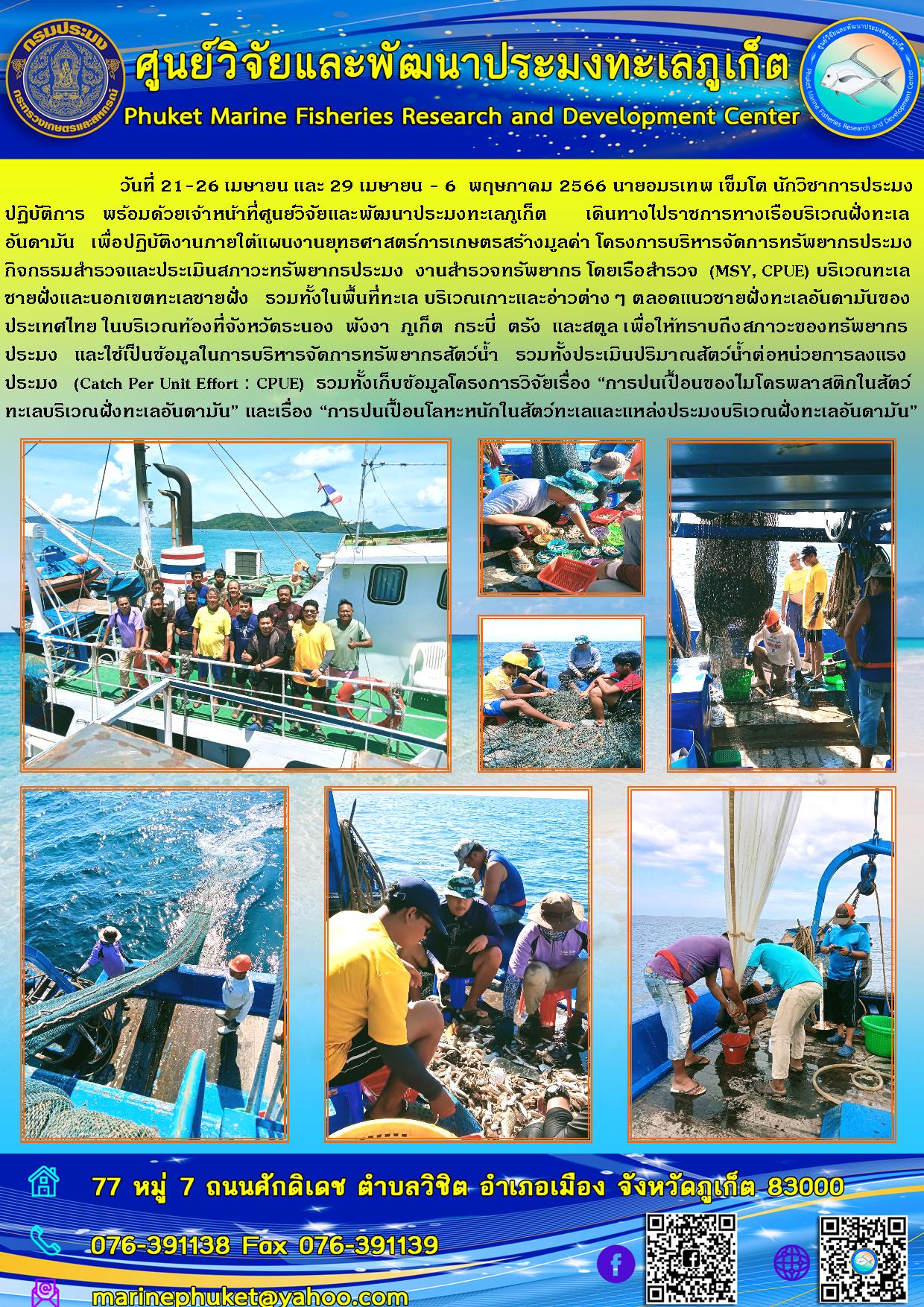 วันที่ 21-26 เมษายน และ 29 เมษายน – 6 พฤษภาคม 2566 นายอมรเทพ เข็มโต นักวิชาการประมง ปฏิบัติการ พร้อมด้วยเจ้าหน้าที่ศูนย์วิจัยและพัฒนาประมงทะเลภูเก็ต เดินทางไปราชการทางเรือบริเวณฝั่งทะเล อันดามัน เพื่อปฏิบัติงานภายใต้แผนงานยุทธศาสตร์การเกษตรสร้างมูลค่า โครงการบริหารจัดการทรัพยากรประมงกิจกรรมสำรวจและประเมินสภาวะทรัพยากรประมง งานสำรวจทรัพยากร โดยเรือสำรวจ (MSY,CPUE) บริเวณทะเลชายฝั่งและนอกเขตทะเลชายฝั่ง รวมทั้งในพื้นที่ทะเล บริเวณเกาะและข่าวต่างๆ ตลอดแนวชายฝั่งทะเลอันดามันของประเทศไทย ในบริเวณท้องที่จังหวัดระนอง พังงา ภูเก็ต กระบี่ ตรัง และสตูล เพื่อให้ทราบถึงสภาวะของทรัพยากรประมง และใช้เป็นข้อมูลในการบริหารจัดการทรัพยากรสัตว์น้ำ รวมทั้งประเมินปริมาณสัตว์น้ำต่อหน่วยการลงแรงประมง (Catch Per Unit Effort : CPUE) รวมทั้งเก็บข้อมูลโครงการวิจัยเรื่อง “การปนเปื้อนของไมโครพลาสติกในสัตว์ทะเลบริเวณฝั่งทะเลอันดามัน” และเรื่อง “การปนเปื้อนโลหะหนักในสัตว์ทะเลและแหล่งประมงบริเวณฝั่งทะเลอันดามัน”..คลิก