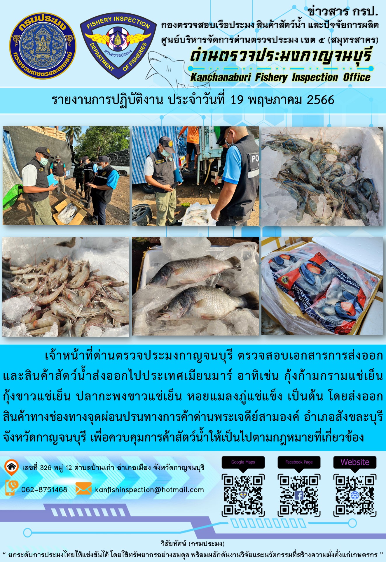 วันที่ 19 พฤษภาคม 2566 นายสมพงษ์ คำพล หัวหน้าด่านตรวจประมงกาญจนบุรี มอบหมายให้ เจ้าหน้าที่ด่านตรวจประมงกาญจนบุรี ตรวจสอบเอกสารการส่งออก และสินค้าสัตว์น้ำ ส่งออกไปประเทศเมียนมาร์ อาทิเช่น กุ้งก้ามกรามแช่เย็น กุ้งขาวแช่เย็น ปลากะพงขาวแช่เย็น หอยแมลงภู่แช่แข็ง เป็นต้น โดยส่งออกสินค้าผ่านช่องทางจุดผ่อนปรนทางการค้าด่านพระเจดีย์สามองค์ ตำบลหนองลู อำเภอสังขละบุรี จังหวัดกาญจนบุรี เพื่อควบคุมการค้าสัตว์น้ำให้เป็นไปตามกฎหมายที่เกี่ยวข้อง..คลิก