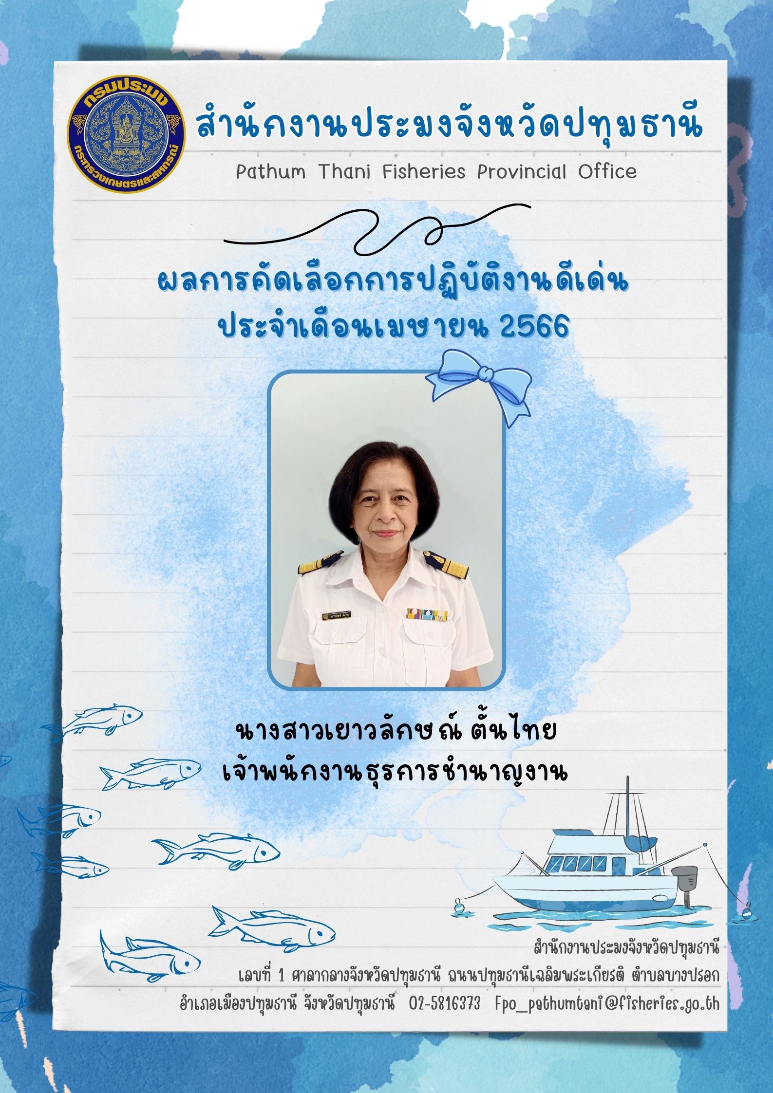 การประกาศยกย่องผู้ปฏิบัติงานดีเด่นมีผลงานเชิงประจักษ์ เพื่อยกย่องเชิดชูเกียรติแก่ผู้ปฏิบัติงานที่มีผลงานดีเด่นเป็นที่ยอมรับเกิดประโยชน์แก่ทางราชการ และเป็นการสร้างขวัญกำลังใจในการปฏิบัติหน้าที่ราชการแก่บุคลากรในสังกัด โดยสำนักงานประมงจังหวัดปทุมธานีพิจารณาคัดเลือกข้าราชการ และพนักงานราชการดีเด่น  ประจำเดือนเมษายน  พ.ศ. 2566  ได้แก่ นางสาวเยาวลักษณ์ ตั้นไทย เจ้าพนักงานธุรการชำนาญงาน กลุ่มบริหารและยุทธศาสตร์..คลิก