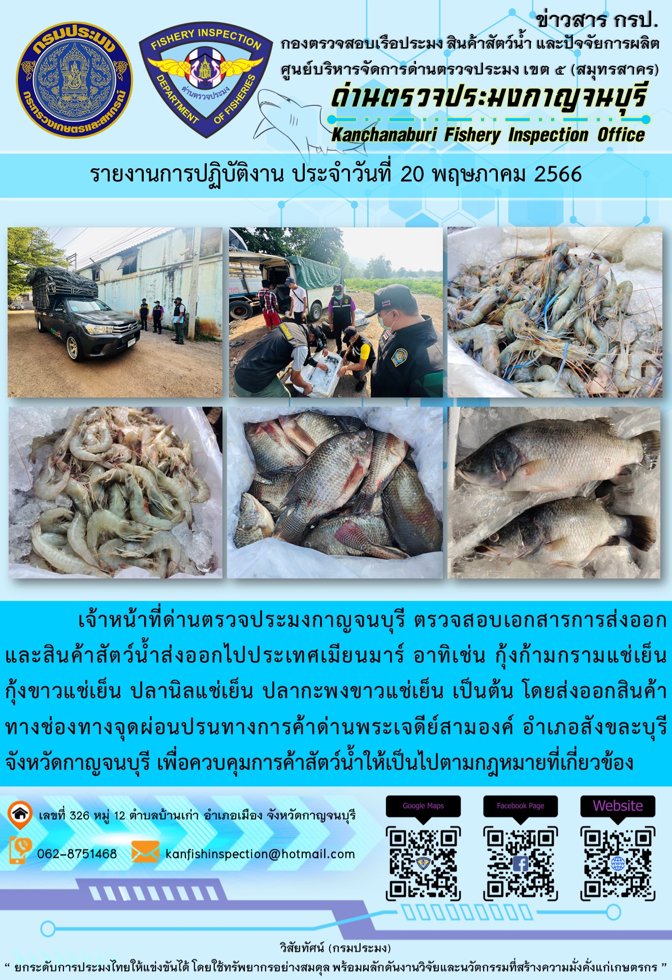วันที่ 20 พฤษภาคม 2566 นายสมพงษ์ คำพล หัวหน้าด่านตรวจประมงกาญจนบุรี มอบหมายให้ เจ้าหน้าที่ด่านตรวจประมงกาญจนบุรี ตรวจสอบเอกสารการส่งออก และสินค้าสัตว์น้ำ ส่งออกไปประเทศเมียนมาร์ อาทิเช่น กุ้งก้ามกรามแช่เย็น กุ้งขาวแช่เย็น ปลานิลแช่เย็น ปลากะพงขาวแช่เย็น เป็นต้น โดยส่งออกสินค้าผ่านช่องทางจุดผ่อนปรนทางการค้าด่านพระเจดีย์สามองค์ ตำบลหนองลู อำเภอสังขละบุรี จังหวัดกาญจนบุรี เพื่อควบคุมการค้าสัตว์น้ำให้เป็นไปตามกฎหมายที่เกี่ยวข้อง..คลิก