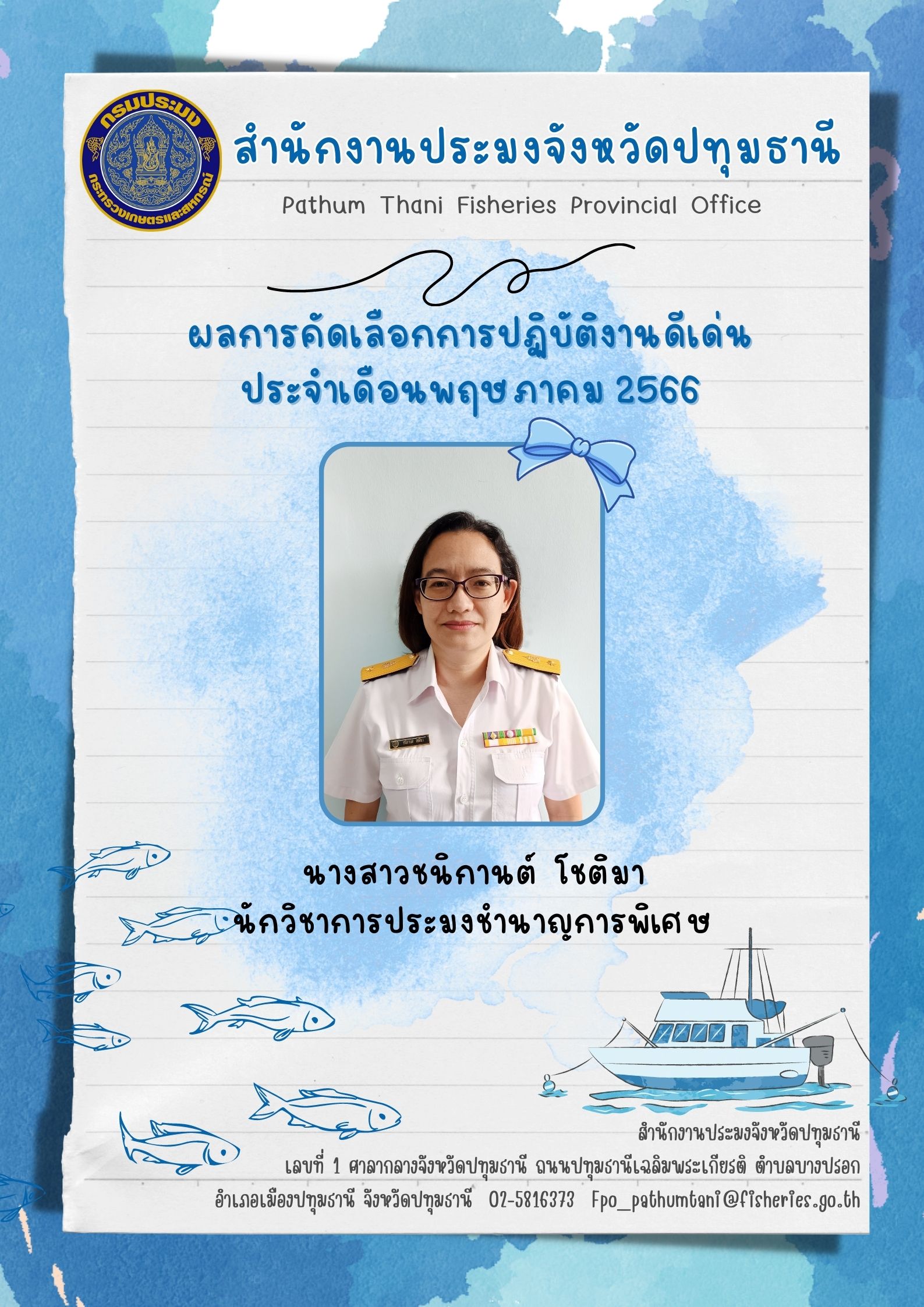 การประกาศยกย่องผู้ปฏิบัติงานดีเด่นมีผลงานเชิงประจักษ์ เพื่อยกย่องเชิดชูเกียรติแก่ผู้ปฏิบัติงานที่มีผลงานดีเด่นเป็นที่ยอมรับเกิดประโยชน์แก่ทางราชการ และเป็นการสร้างขวัญกำลังใจในการปฏิบัติหน้าที่ราชการแก่บุคลากรในสังกัด โดยสำนักงานประมงจังหวัดปทุมธานีพิจารณาคัดเลือกข้าราชการ และพนักงานราชการดีเด่น  ประจำเดือนพฤษภาคม  พ.ศ. 2566  ได้แก่ นางสาวชนิกานต์ โชติมา นักวิชาการประมงชำนาญการพิเศษ หัวหน้ากลุ่มพัฒนาและส่งเสริมอาชีพการประมง..คลิก