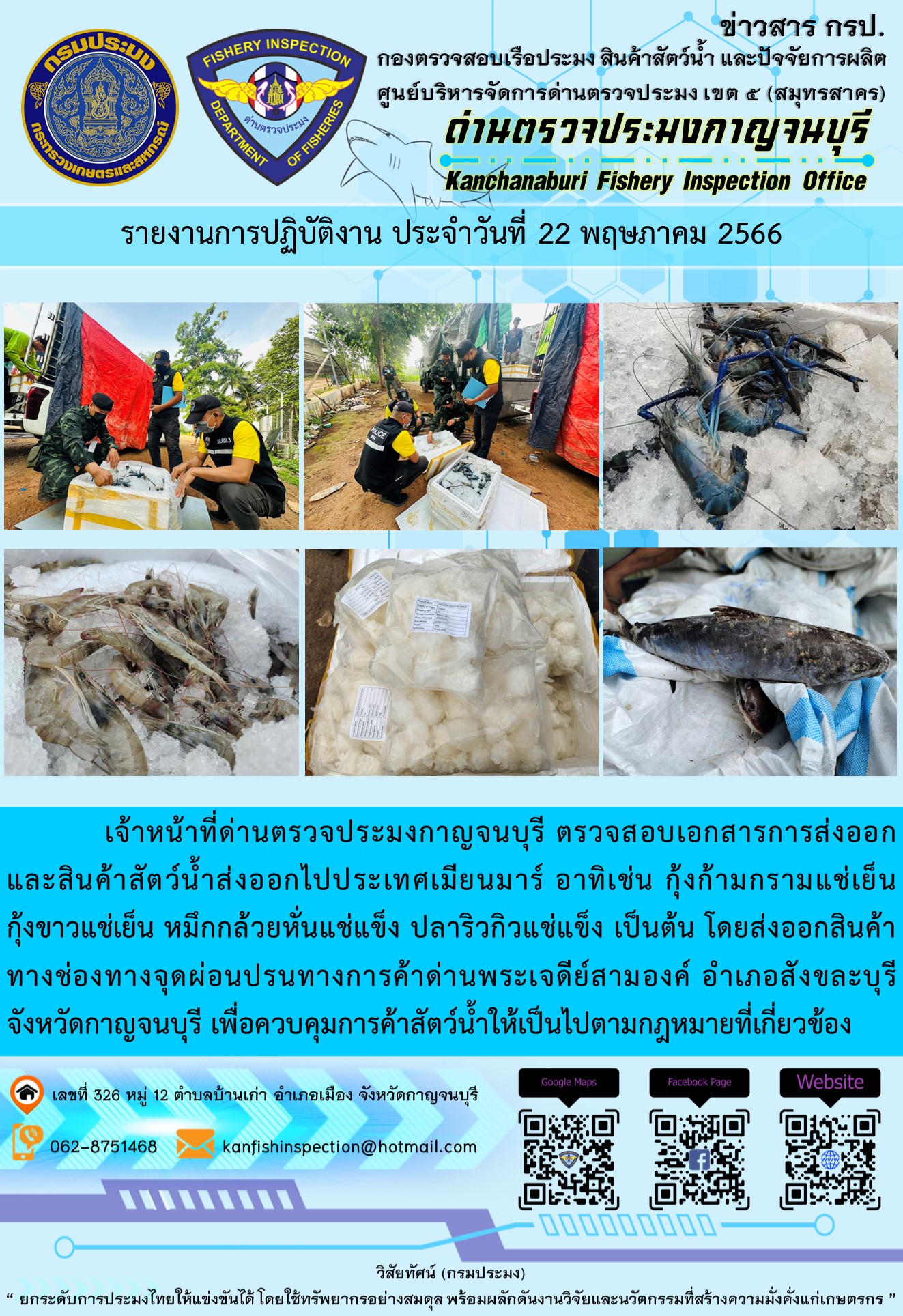 วันที่ 22 พฤษภาคม 2566 นายสมพงษ์ คำพล หัวหน้าด่านตรวจประมงกาญจนบุรี มอบหมายให้ เจ้าหน้าที่ด่านตรวจประมงกาญจนบุรี ตรวจสอบเอกสารการส่งออก และสินค้าสัตว์น้ำ ส่งออกไปประเทศเมียนมาร์ อาทิเช่น กุ้งก้ามกรามแช่เย็น กุ้งขาวแช่เย็น หมึกกล้วยหั่นแช่แข็ง ปลาริวกิวแช่แข็ง เป็นต้น โดยส่งออกสินค้าผ่านช่องทางจุดผ่อนปรนทางการค้าด่านพระเจดีย์สามองค์ ตำบลหนองลู อำเภอสังขละบุรี จังหวัดกาญจนบุรี เพื่อควบคุมการค้าสัตว์น้ำให้เป็นไปตามกฎหมายที่เกี่ยวข้อง..คลิก