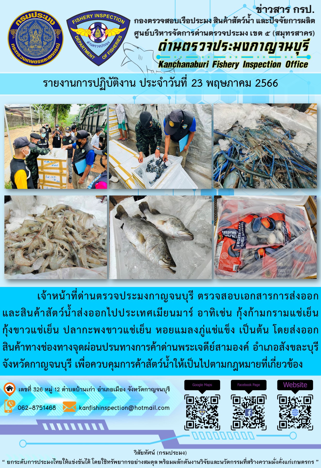 วันที่ 23 พฤษภาคม 2566 นายสมพงษ์ คำพล หัวหน้าด่านตรวจประมงกาญจนบุรี มอบหมายให้ เจ้าหน้าที่ด่านตรวจประมงกาญจนบุรี ตรวจสอบเอกสารการส่งออก และสินค้าสัตว์น้ำ ส่งออกไปประเทศเมียนมาร์ อาทิเช่น กุ้งก้ามกรามแช่เย็น กุ้งขาวแช่เย็น ปลากะพงขาวแช่เย็น หอยแมลงภู่แช่แข็ง เป็นต้น โดยส่งออกสินค้าผ่านช่องทางจุดผ่อนปรนทางการค้าด่านพระเจดีย์สามองค์ ตำบลหนองลู อำเภอสังขละบุรี จังหวัดกาญจนบุรี เพื่อควบคุมการค้าสัตว์น้ำให้เป็นไปตามกฎหมายที่เกี่ยวข้อง..คลิก