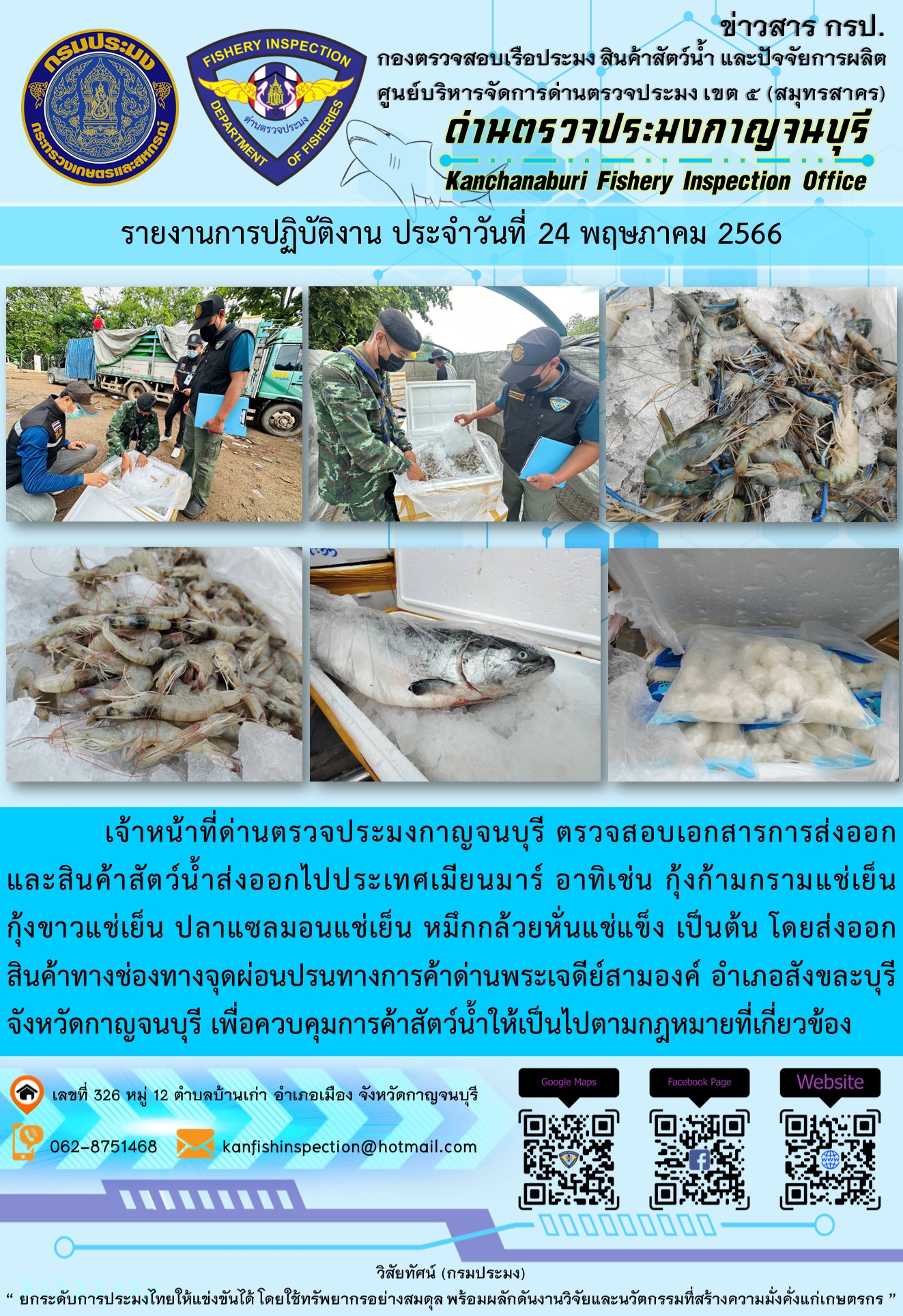 วันที่ 24 พฤษภาคม 2566 นายสมพงษ์ คำพล หัวหน้าด่านตรวจประมงกาญจนบุรี มอบหมายให้ เจ้าหน้าที่ด่านตรวจประมงกาญจนบุรี ตรวจสอบเอกสารการส่งออก และสินค้าสัตว์น้ำ ส่งออกไปประเทศเมียนมาร์ อาทิเช่น กุ้งก้ามกรามแช่เย็น กุ้งขาวแช่เย็น ปลาแซลมอนแช่เย็น หมึกกล้วยหั่นแช่แข็ง เป็นต้น โดยส่งออกสินค้าผ่านช่องทางจุดผ่อนปรนทางการค้าด่านพระเจดีย์สามองค์ ตำบลหนองลู อำเภอสังขละบุรี จังหวัดกาญจนบุรี เพื่อควบคุมการค้าสัตว์น้ำให้เป็นไปตามกฎหมายที่เกี่ยวข้อง..คลิก