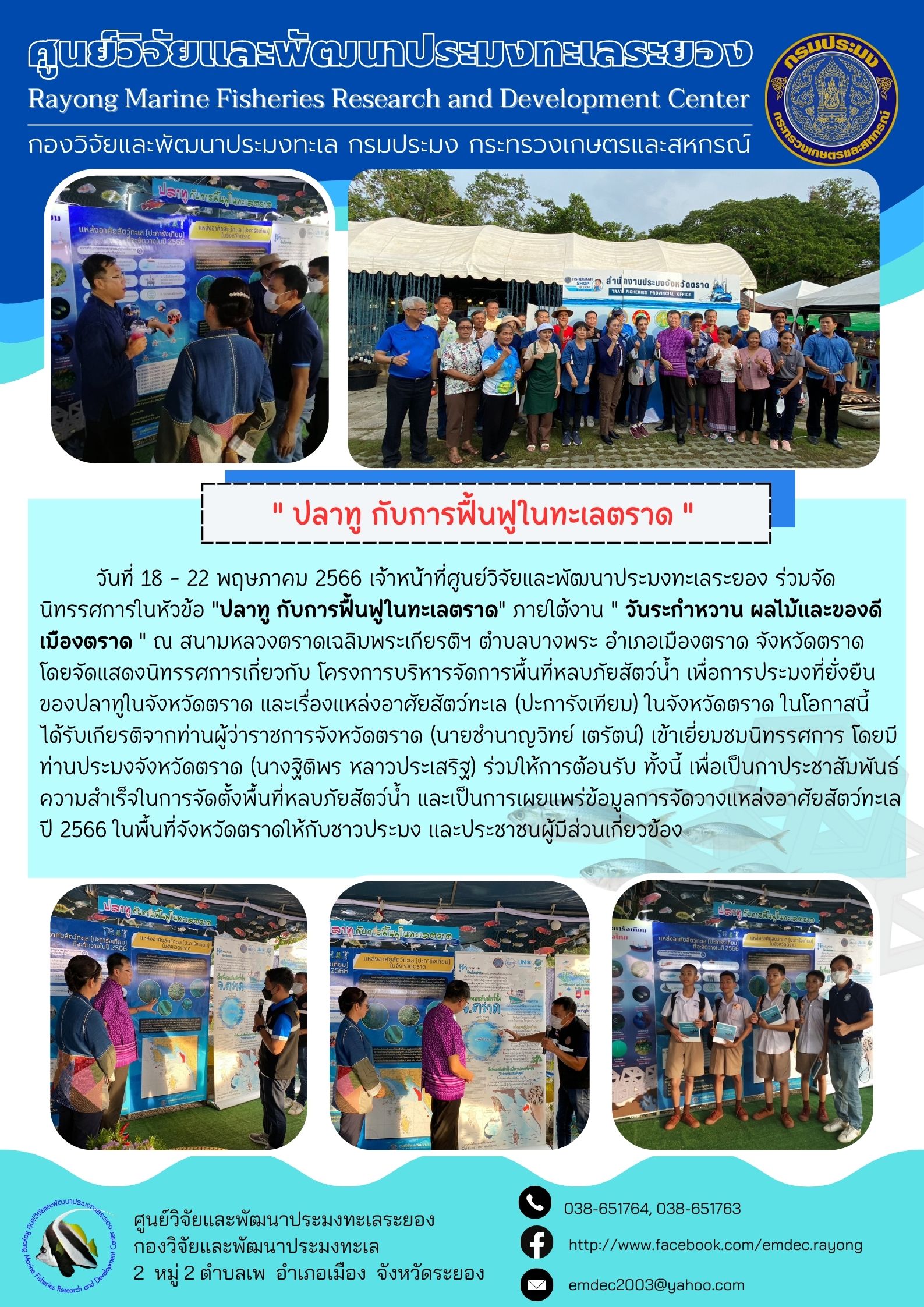 วันที่ 18 – 22 พฤษภาคม 2566 เจ้าหน้าที่ศูนย์วิจัยและพัฒนาประมงทะเลระยอง ร่วมจัดนิทรรศการในหัวข้อ “ปลาทู กับการฟื้นฟูในทะเลตราด” ภายใต้งาน “วันระกำหวาน ผลไม้ของดีเมืองตราด” ณ สนามหลวงตราดเฉลิมพระเกียรติฯ ตำบลบางพระ อำเภอเมืองตราด โดยจัดนิทรรศการเกี่ยวกับ โครงการบริหารจัดการพื้นที่หลบภัยสัตว์น้ำ เพื่อการประมงที่ยั่งยืนของปลาทูในจังหวัดตราด และเรื่องแหล่งอาศัยสัตว์ทะเล (ปะการังเทียม) ในจังหวัดตราด ในโอกาสนี้ได้รับเกียรติจากท่านผู้ว่าราชการจังหวัดตราด (นายชำนาญวิทย์ เตรัตน์) เข้าเยี่ยมชมนิทรรศการ โดยมีท่านประมงจังหวัดตราด (นางฐิติพร หลาวประเสริฐ) ร่วมให้การต้อนรับ ทั้งนี้ เพื่อเป็นกาประชาสัมพันธ์ความสำเร้จในการจัดตั้งพื้นที่หลบภัยสัตว์น้ำ และเป็นการเผยแพร่ข้อมูลการจัดวางแหล่งอาศัยสัตว์ทะเล ปี 2566 ในพื้นที่จังหวัดตราดให้กับชาวประมง และประชาชนผู้มีส่วนเกี่ยวข้อง..คลิก