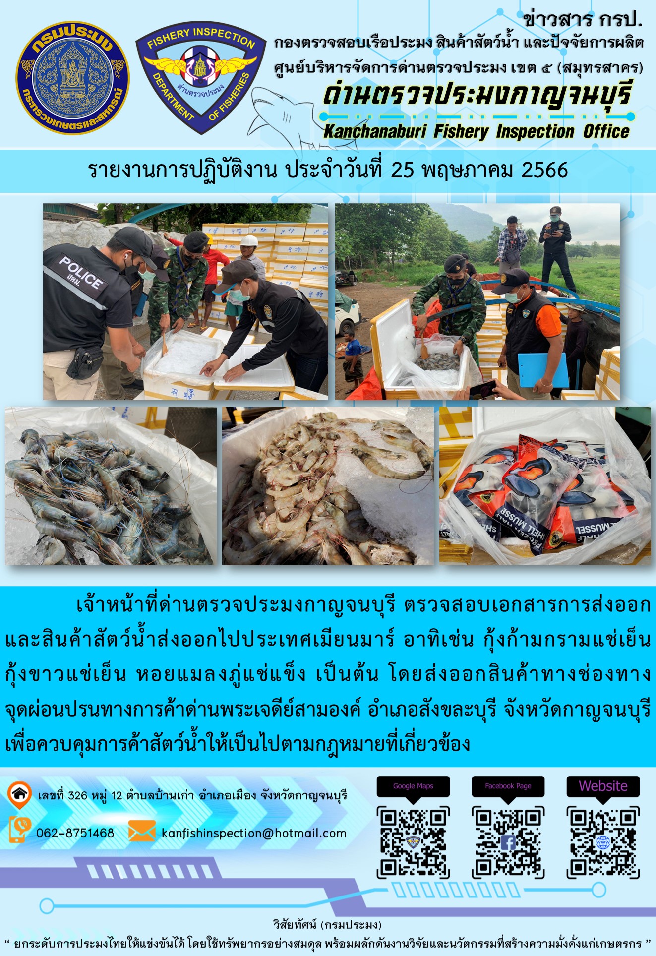 วันที่ 25 พฤษภาคม 2566 นายสมพงษ์ คำพล หัวหน้าด่านตรวจประมงกาญจนบุรี มอบหมายให้ เจ้าหน้าที่ด่านตรวจประมงกาญจนบุรี ตรวจสอบเอกสารการส่งออก และสินค้าสัตว์น้ำ ส่งออกไปประเทศเมียนมาร์ อาทิเช่น กุ้งก้ามกรามแช่เย็น กุ้งขาวแช่เย็น หอยแมลงภู่แช่แข็ง เป็นต้น โดยส่งออกสินค้าผ่านช่องทางจุดผ่อนปรนทางการค้าด่านพระเจดีย์สามองค์ ตำบลหนองลู อำเภอสังขละบุรี จังหวัดกาญจนบุรี เพื่อควบคุมการค้าสัตว์น้ำให้เป็นไปตามกฎหมายที่เกี่ยวข้อง..คลิก