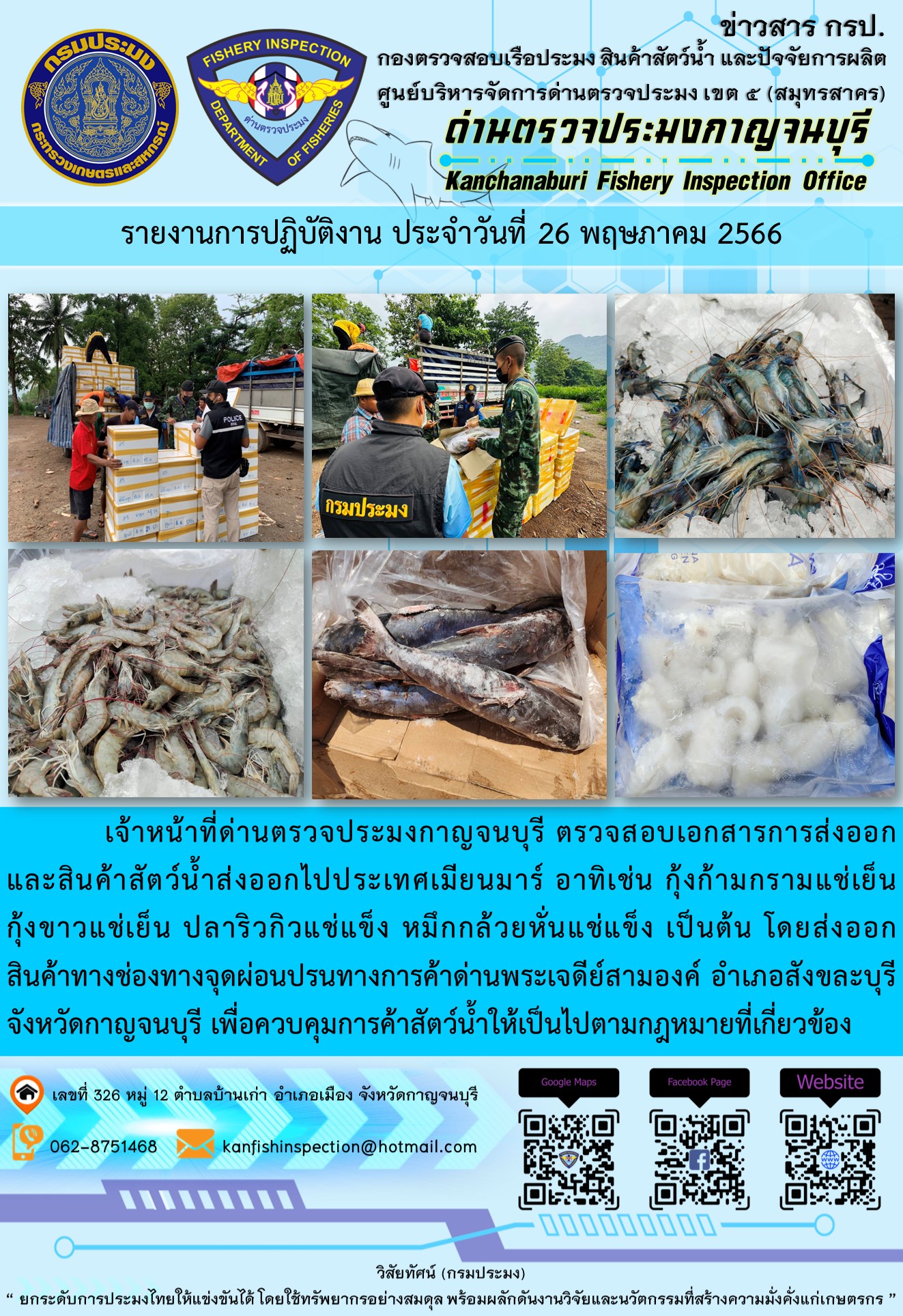 วันที่ 26 พฤษภาคม 2566 นายสมพงษ์ คำพล หัวหน้าด่านตรวจประมงกาญจนบุรี มอบหมายให้ เจ้าหน้าที่ด่านตรวจประมงกาญจนบุรี ตรวจสอบเอกสารการส่งออก และสินค้าสัตว์น้ำ ส่งออกไปประเทศเมียนมาร์ อาทิเช่น กุ้งก้ามกรามแช่เย็น กุ้งขาวแช่เย็น ปลาริวกิวแช่แข็ง หมึกกล้วยหั่นแช่แข็ง เป็นต้น โดยส่งออกสินค้าผ่านช่องทางจุดผ่อนปรนทางการค้าด่านพระเจดีย์สามองค์ ตำบลหนองลู อำเภอสังขละบุรี จังหวัดกาญจนบุรี เพื่อควบคุมการค้าสัตว์น้ำให้เป็นไปตามกฎหมายที่เกี่ยวข้อง..คลิก