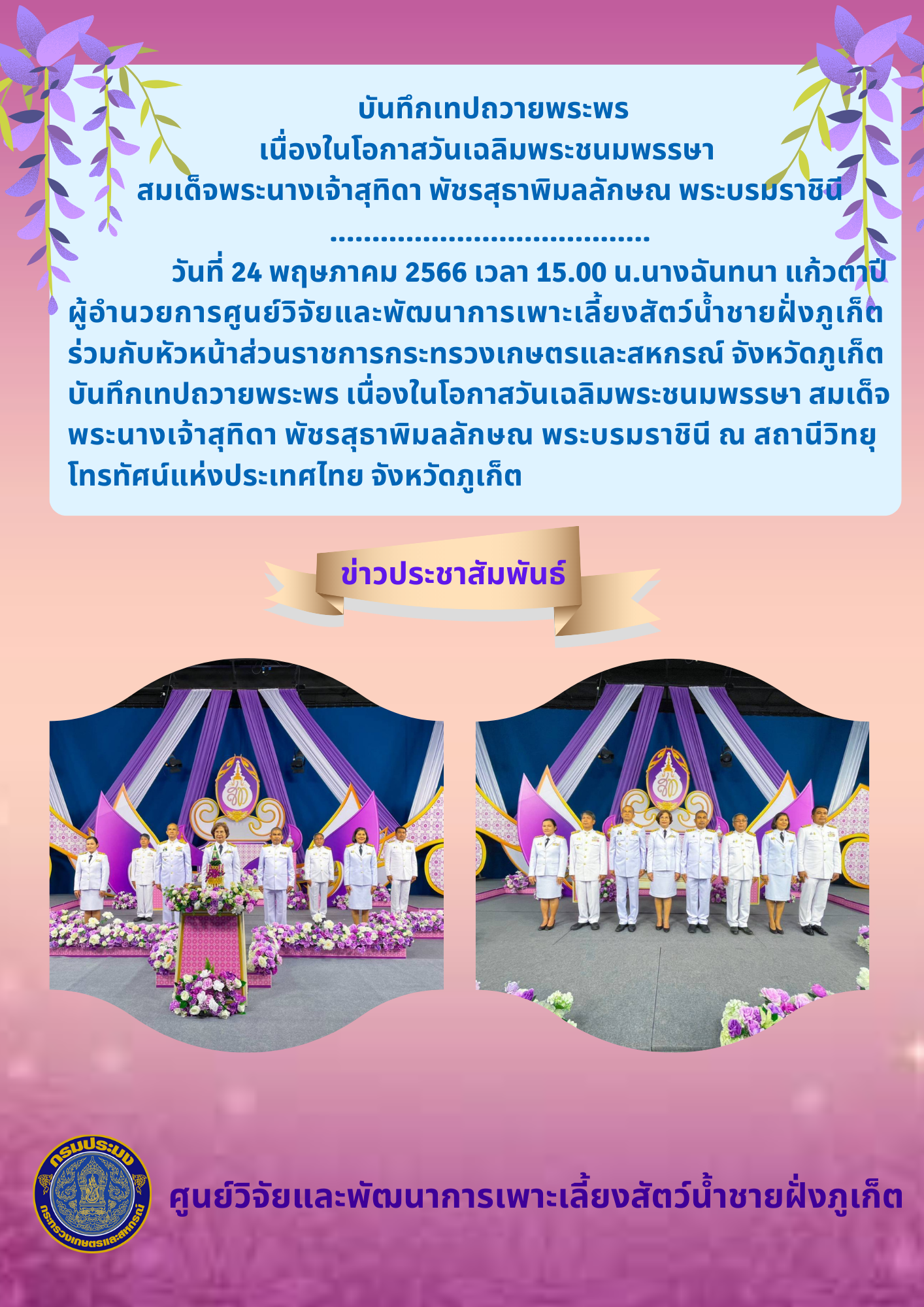 วันที่ 24 พฤษภาคม 2566 เวลา 15.00 น.นางฉันทนา แก้วตาปี  ผู้อำนวยการศูนย์วิจัยและพัฒนาการเพาะเลี้ยงสัตว์น้ำชายฝั่งภูเก็ต  ร่วมกับหัวหน้าส่วนราชการกระทรวงเกษตรและสหกรณ์ จังหวัดภูเก็ต  บันทึกเทปถวายพระพร เนื่องในโอกาสวันเฉลิมพระชนมพรรษา สมเด็จ พระนางเจ้าสุทิดา พัชรสุธาพิมลลักษณ พระบรมราชินี..คลิก