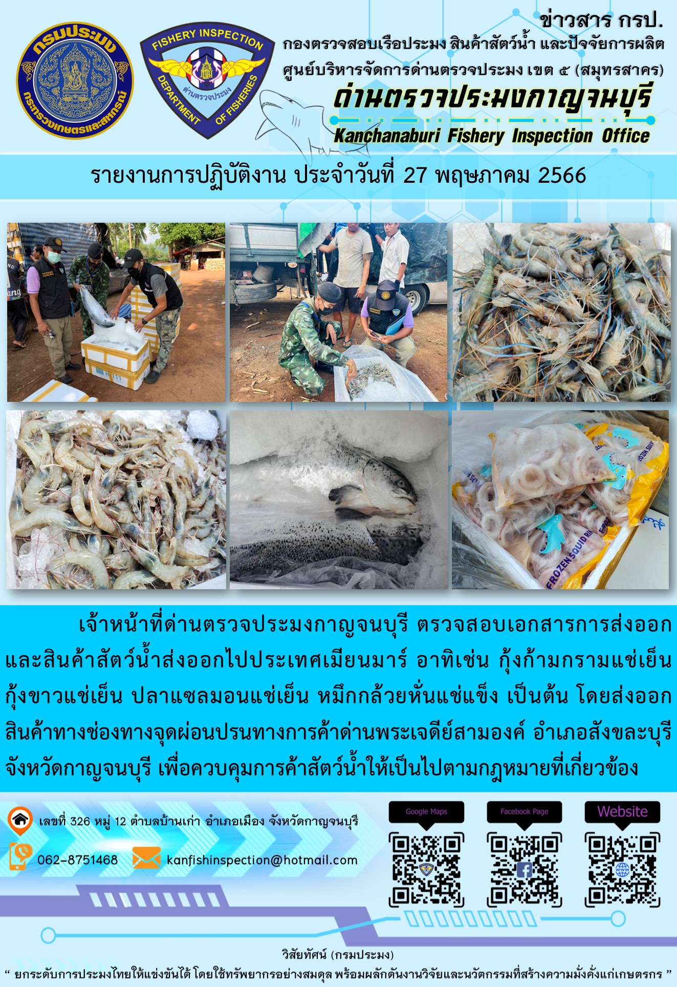 วันที่ 27 พฤษภาคม 2566 นายสมพงษ์ คำพล หัวหน้าด่านตรวจประมงกาญจนบุรี มอบหมายให้ เจ้าหน้าที่ด่านตรวจประมงกาญจนบุรี ตรวจสอบเอกสารการส่งออก และสินค้าสัตว์น้ำ ส่งออกไปประเทศเมียนมาร์ อาทิเช่น กุ้งก้ามกรามแช่เย็น กุ้งขาวแช่เย็น ปลาแซลมอนแช่เย็น หมึกกล้วยหั่นแช่แข็ง เป็นต้น โดยส่งออกสินค้าผ่านช่องทางจุดผ่อนปรนทางการค้าด่านพระเจดีย์สามองค์ ตำบลหนองลู อำเภอสังขละบุรี จังหวัดกาญจนบุรี เพื่อควบคุมการค้าสัตว์น้ำให้เป็นไปตามกฎหมายที่เกี่ยวข้อง..คลิก