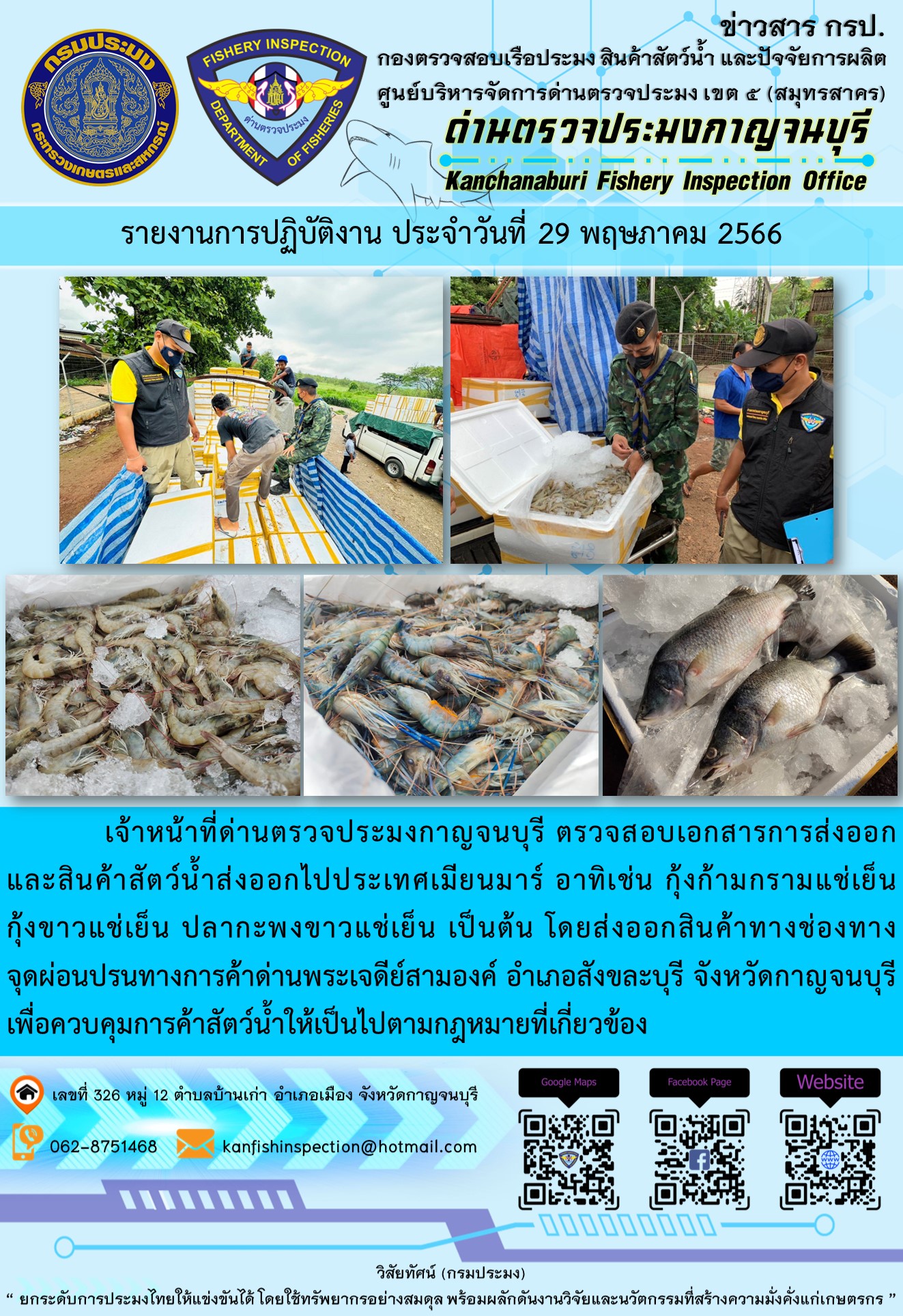 วันที่ 29 พฤษภาคม 2566 นายสมพงษ์ คำพล หัวหน้าด่านตรวจประมงกาญจนบุรี มอบหมายให้ เจ้าหน้าที่ด่านตรวจประมงกาญจนบุรี ตรวจสอบเอกสารการส่งออก และสินค้าสัตว์น้ำ ส่งออกไปประเทศเมียนมาร์ อาทิเช่น กุ้งก้ามกรามแช่เย็น กุ้งขาวแช่เย็น ปลากะพงขาวแช่เย็น เป็นต้น โดยส่งออกสินค้าผ่านช่องทางจุดผ่อนปรนทางการค้าด่านพระเจดีย์สามองค์ ตำบลหนองลู อำเภอสังขละบุรี จังหวัดกาญจนบุรี เพื่อควบคุมการค้าสัตว์น้ำให้เป็นไปตามกฎหมายที่เกี่ยวข้อง..คลิก