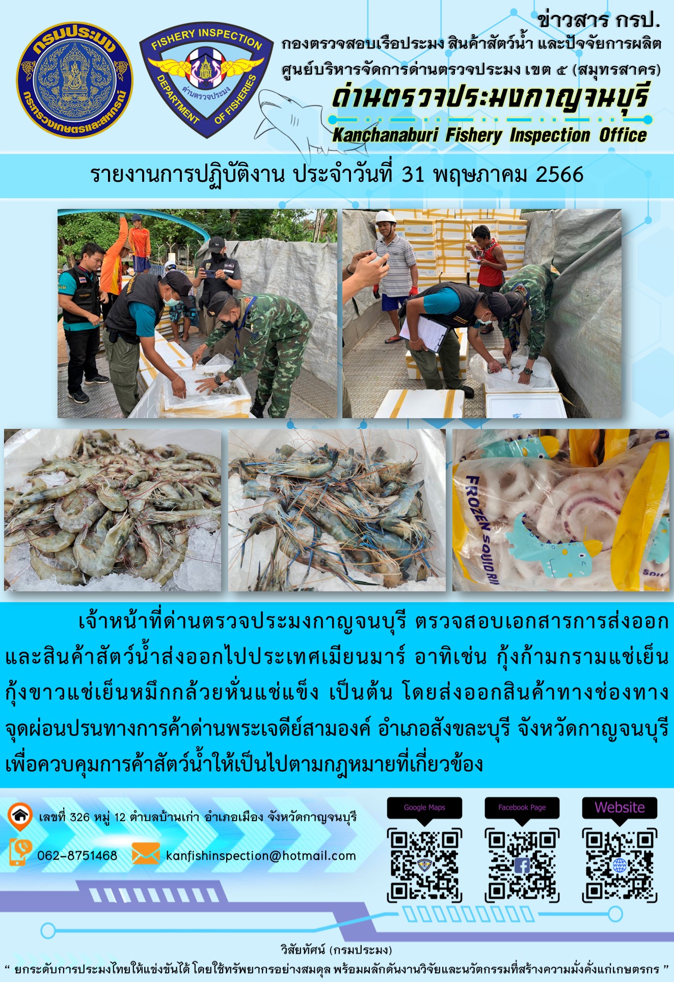 วันที่ 31 พฤษภาคม 2566 นายสมพงษ์ คำพล หัวหน้าด่านตรวจประมงกาญจนบุรี มอบหมายให้ เจ้าหน้าที่ด่านตรวจประมงกาญจนบุรี ตรวจสอบเอกสารการส่งออก และสินค้าสัตว์น้ำ ส่งออกไปประเทศเมียนมาร์ อาทิเช่น กุ้งก้ามกรามแช่เย็น กุ้งขาวแช่เย็น หมึกกล้วยหั่นแช่แข็ง เป็นต้น โดยส่งออกสินค้าผ่านช่องทางจุดผ่อนปรนทางการค้าด่านพระเจดีย์สามองค์ ตำบลหนองลู อำเภอสังขละบุรี จังหวัดกาญจนบุรี เพื่อควบคุมการค้าสัตว์น้ำให้เป็นไปตามกฎหมายที่เกี่ยวข้อง..คลิก
