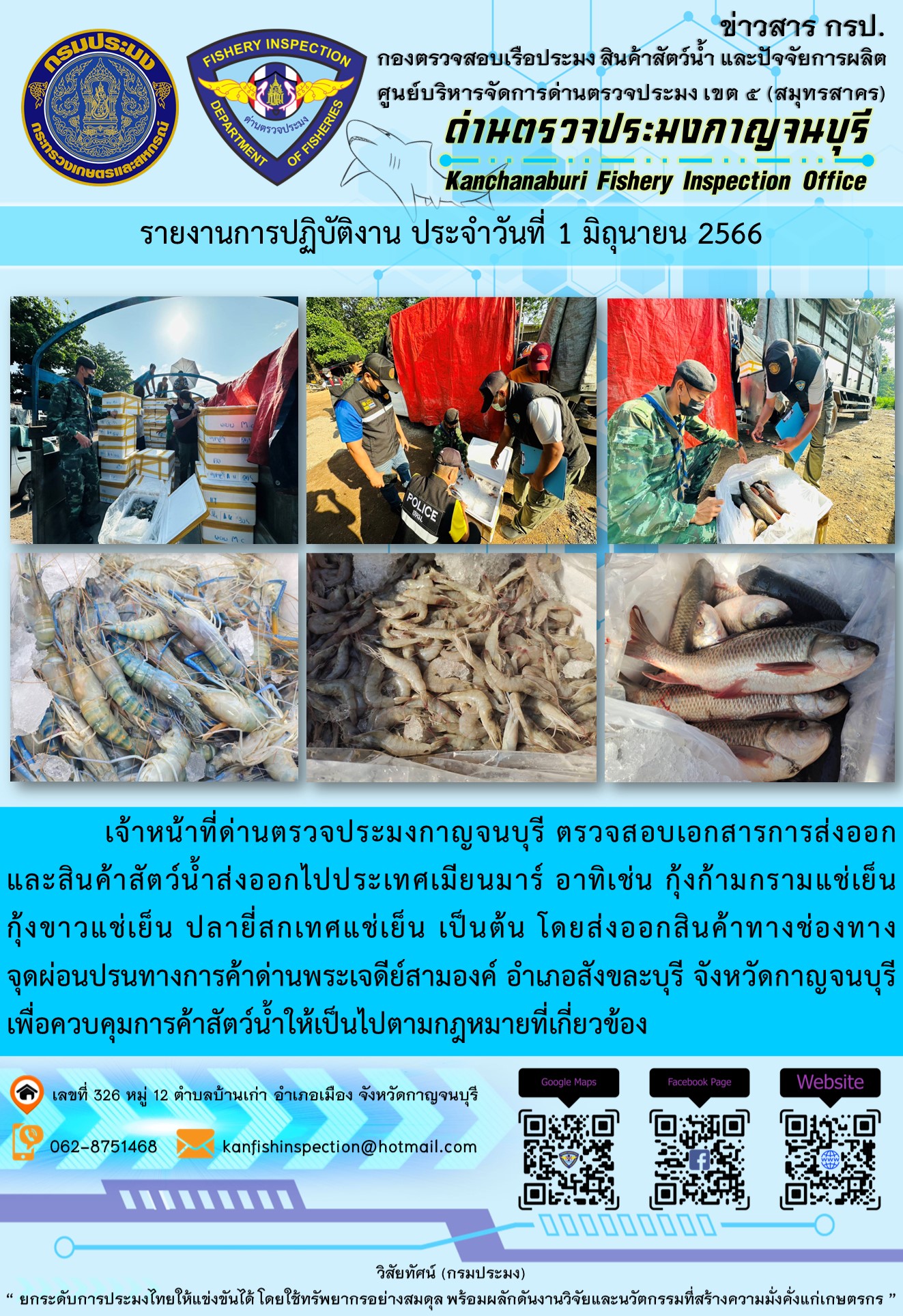 วันที่ 1 มิถุนายน 2566 นายสมพงษ์ คำพล หัวหน้าด่านตรวจประมงกาญจนบุรี มอบหมายให้ เจ้าหน้าที่ด่านตรวจประมงกาญจนบุรี ตรวจสอบเอกสารการส่งออก และสินค้าสัตว์น้ำ ส่งออกไปประเทศเมียนมาร์ อาทิเช่น กุ้งก้ามกรามแช่เย็น กุ้งขาวแช่เย็น ปลายี่สกเทศแช่เย็น เป็นต้น โดยส่งออกสินค้าผ่านช่องทางจุดผ่อนปรนทางการค้าด่านพระเจดีย์สามองค์ ตำบลหนองลู อำเภอสังขละบุรี จังหวัดกาญจนบุรี เพื่อควบคุมการค้าสัตว์น้ำให้เป็นไปตามกฎหมายที่เกี่ยวข้อง..คลิก