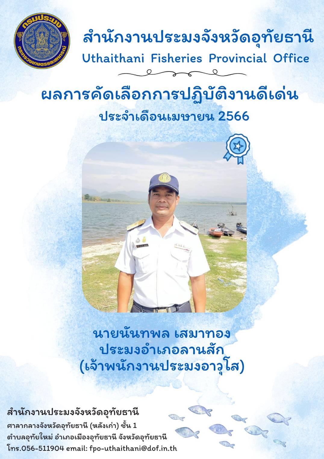 ประกาศยกย่องผู้ปฏิบัติงานดีเด่นมีผลงานเชิงประจักษ์ เพื่อยกย่องเชิดชูเกียรติแก่ผู้ปฏิบัติงานที่มีผลงานดีเด่นเป็นที่ยอมรับเกิดประโยชน์แก่ทางราชการ และเป็นการสร้างขวัญกำลังใจในการปฏิบัติหน้าที่ราชการแก่บุคลากรในสังกัด โดยสำนักงานประมงจังหวัดอุทัยธานีพิจารณาคัดเลือกข้าราชการและพนักงานราชการดีเด่น ประจำเดือนเมษายน พ.ศ.2566 ได้แก่ นายนันทพล เสมาทอง เจ้าพนักงานประมงอาวุโส ประมงอำเภอลานสัก..คลิก