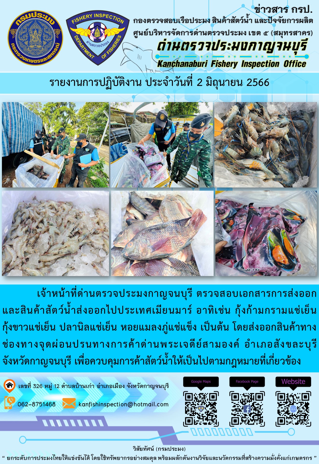 วันที่ 2 มิถุนายน 2566 นายสมพงษ์ คำพล หัวหน้าด่านตรวจประมงกาญจนบุรี มอบหมายให้ เจ้าหน้าที่ด่านตรวจประมงกาญจนบุรี ตรวจสอบเอกสารการส่งออก และสินค้าสัตว์น้ำ ส่งออกไปประเทศเมียนมาร์ อาทิเช่น กุ้งก้ามกรามแช่เย็น กุ้งขาวแช่เย็น ปลานิลแช่เย็น หอยแมลงภู่แช่เย็น เป็นต้น โดยส่งออกสินค้าผ่านช่องทางจุดผ่อนปรนทางการค้าด่านพระเจดีย์สามองค์ ตำบลหนองลู อำเภอสังขละบุรี จังหวัดกาญจนบุรี เพื่อควบคุมการค้าสัตว์น้ำให้เป็นไปตามกฎหมายที่เกี่ยวข้อง..คลิก