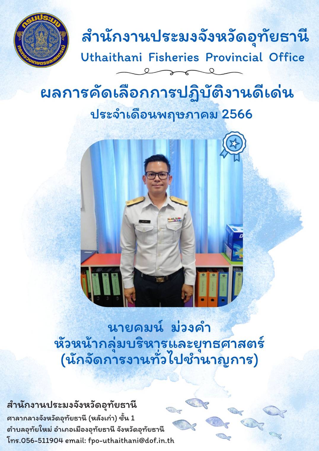 ประกาศยกย่องผู้ปฏิบัติงานดีเด่นมีผลงานเชิงประจักษ์ เพื่อยกย่องเชิดชูเกียรติแก่ผู้ปฏิบัติงานที่มีผลงานดีเด่นเป็นที่ยอมรับเกิดประโยชน์แก่ทางราชการ และเป็นการสร้างขวัญกำลังใจในการปฏิบัติหน้าที่ราชการแก่บุคลากรในสังกัด โดยสำนักงานประมงจังหวัดอุทัยธานีพิจารณาคัดเลือกข้าราชการและพนักงานราชการดีเด่น ประจำเดือนเมษายน พ.ศ.2566 ได้แก่ นายคมน์ ม่วงคำ นักจัดการงานทั่วไปชำนาญการ..คลิก