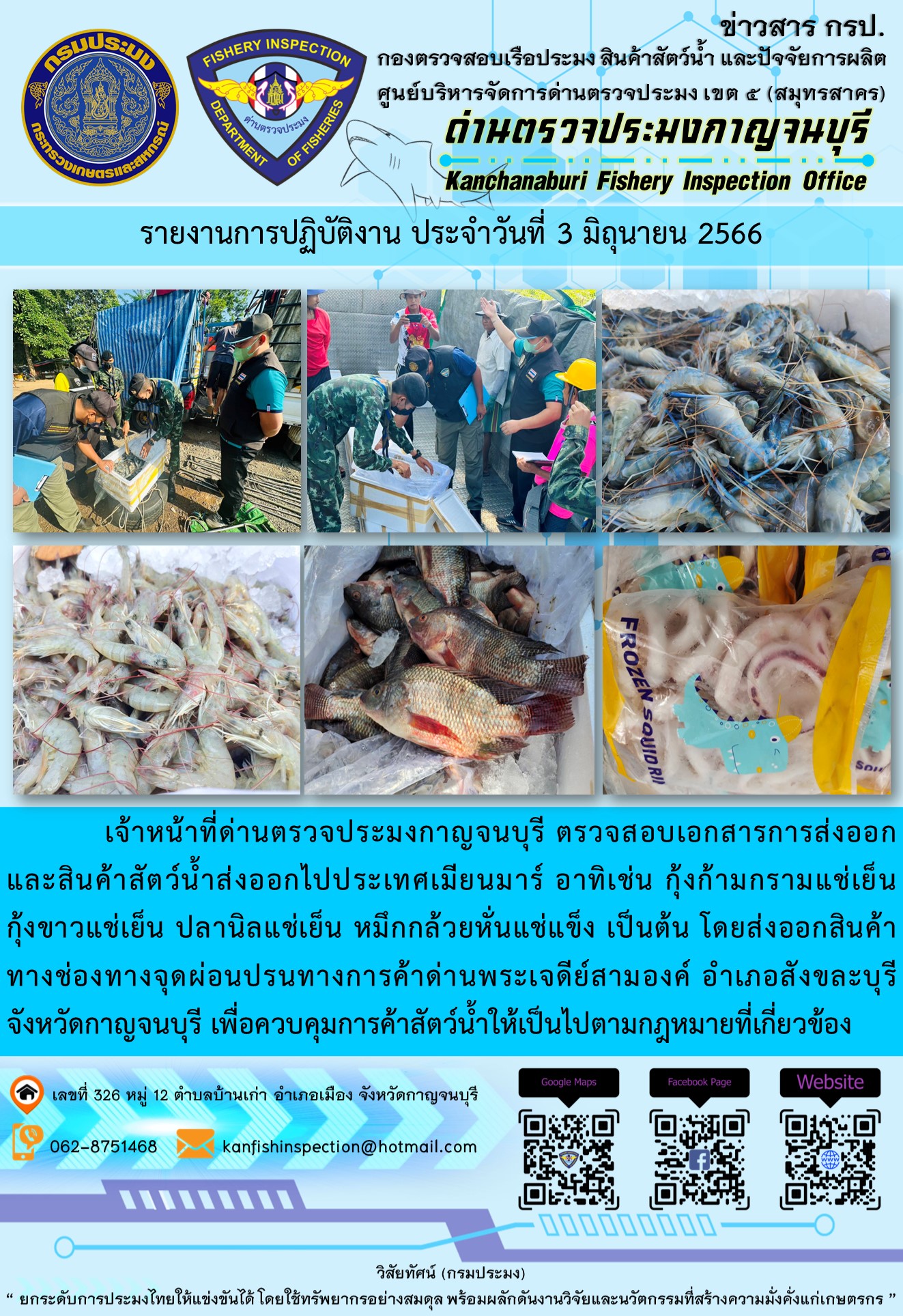 วันที่ 3 มิถุนายน 2566 นายสมพงษ์ คำพล หัวหน้าด่านตรวจประมงกาญจนบุรี มอบหมายให้ เจ้าหน้าที่ด่านตรวจประมงกาญจนบุรี ตรวจสอบเอกสารการส่งออก และสินค้าสัตว์น้ำ ส่งออกไปประเทศเมียนมาร์ อาทิเช่น กุ้งก้ามกรามแช่เย็น กุ้งขาวแช่เย็น ปลานิลแช่เย็น หมึกกล้วยหั่นแช่แข็ง เป็นต้น โดยส่งออกสินค้าผ่านช่องทางจุดผ่อนปรนทางการค้าด่านพระเจดีย์สามองค์ ตำบลหนองลู อำเภอสังขละบุรี จังหวัดกาญจนบุรี เพื่อควบคุมการค้าสัตว์น้ำให้เป็นไปตามกฎหมายที่เกี่ยวข้อง..คลิก