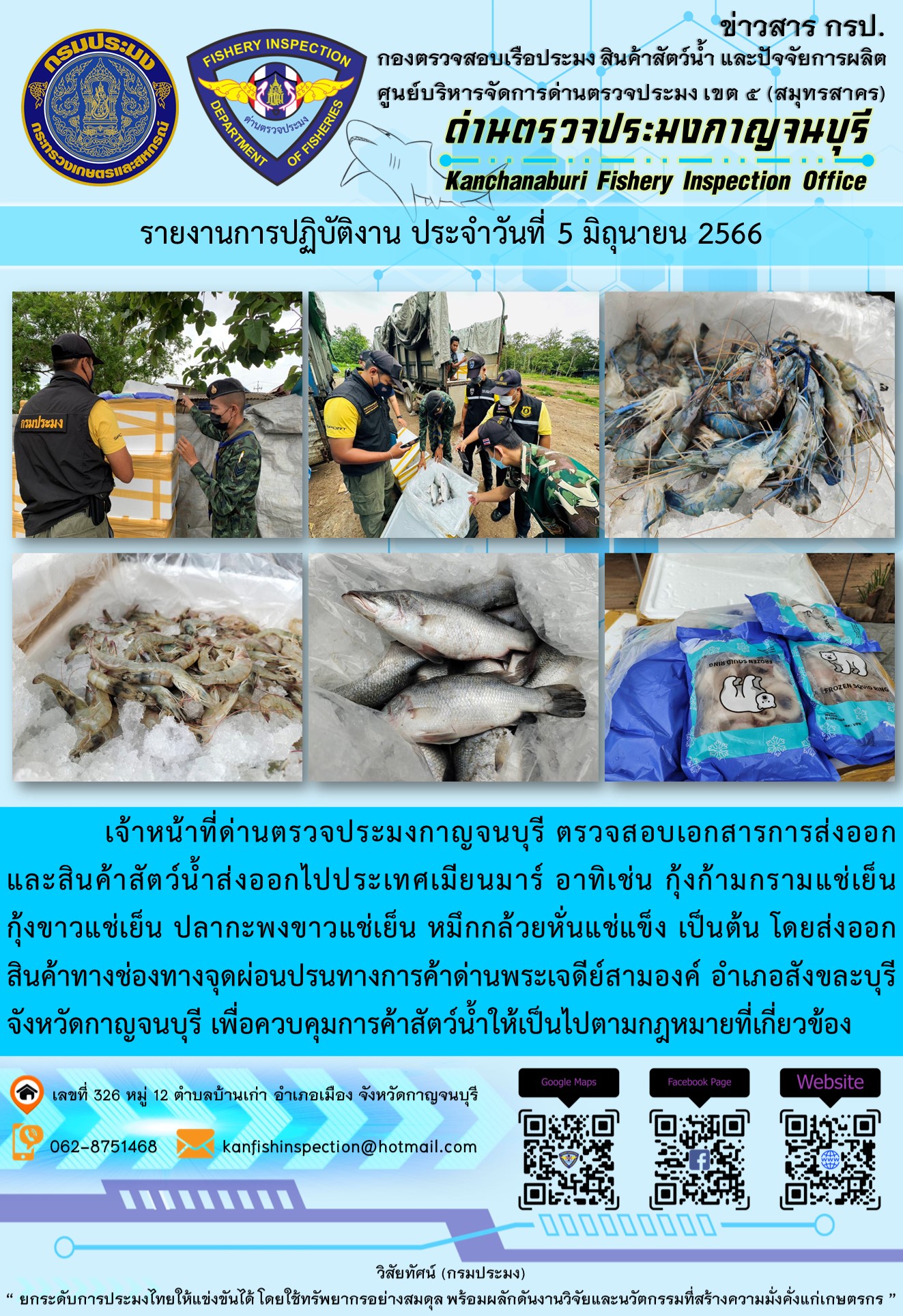 วันที่ 5 มิถุนายน 2566 นายสมพงษ์ คำพล หัวหน้าด่านตรวจประมงกาญจนบุรี มอบหมายให้ เจ้าหน้าที่ด่านตรวจประมงกาญจนบุรี ตรวจสอบเอกสารการส่งออก และสินค้าสัตว์น้ำ ส่งออกไปประเทศเมียนมาร์ อาทิเช่น กุ้งก้ามกรามแช่เย็น กุ้งขาวแช่เย็น ปลากะพงขาวแช่เย็น หมึกกล้วยหั่นแช่แข็ง เป็นต้น โดยส่งออกสินค้าผ่านช่องทางจุดผ่อนปรนทางการค้าด่านพระเจดีย์สามองค์ ตำบลหนองลู อำเภอสังขละบุรี จังหวัดกาญจนบุรี เพื่อควบคุมการค้าสัตว์น้ำให้เป็นไปตามกฎหมายที่เกี่ยวข้อง..คลิก