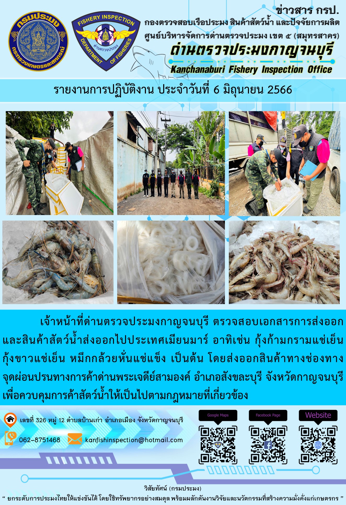 วันที่ 6 มิถุนายน 2566 นายสมพงษ์ คำพล หัวหน้าด่านตรวจประมงกาญจนบุรี มอบหมายให้ เจ้าหน้าที่ด่านตรวจประมงกาญจนบุรี ตรวจสอบเอกสารการส่งออก และสินค้าสัตว์น้ำ ส่งออกไปประเทศเมียนมาร์ อาทิเช่น กุ้งก้ามกรามแช่เย็น กุ้งขาวแช่เย็น หมึกกล้วยหั่นแช่แข็ง เป็นต้น โดยส่งออกสินค้าผ่านช่องทางจุดผ่อนปรนทางการค้าด่านพระเจดีย์สามองค์ ตำบลหนองลู อำเภอสังขละบุรี จังหวัดกาญจนบุรี เพื่อควบคุมการค้าสัตว์น้ำให้เป็นไปตามกฎหมายที่เกี่ยวข้อง..คลิก