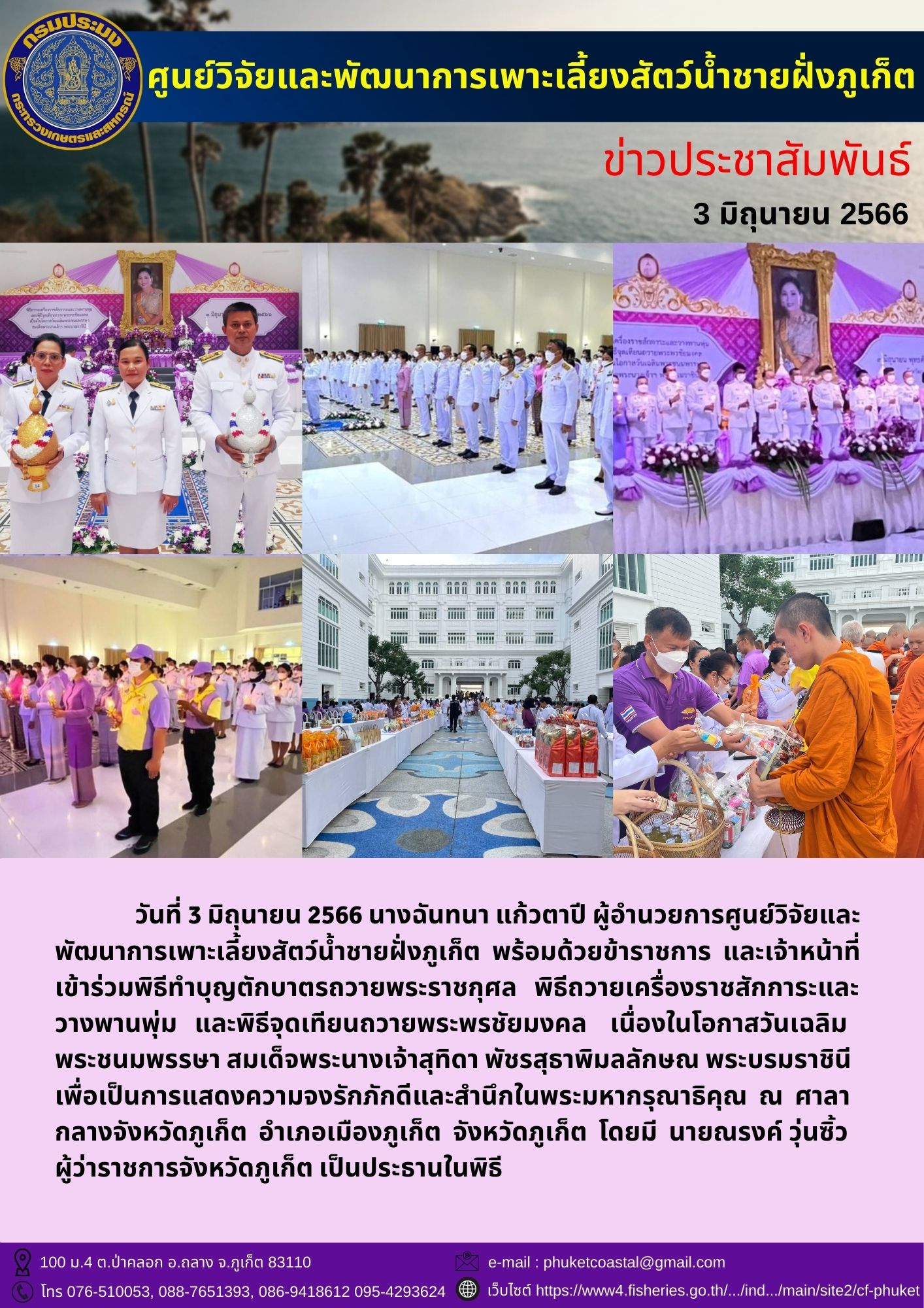 วันที่ 3 มิถุนายน 2566 นางฉันทนา แก้วตาปี ผู้อำนวยการศูนย์วิจัยและพัฒนาการเพาะเลี้ยงสัตว์น้ำชายฝั่งภูเก็ต พร้อมด้วยข้าราชการและเจ้าหน้าที่ เข้าร่วมพิธีทำบุญตักบาตรถวายพระราชกุศล พิธีถวายเครื่องราชสักการะและวางพานพุ่ม และพิธีจุดเทียนถวายพระพรชัยมงคล เนื่องในโอกาสวันเฉลิมพระชนมพรรษา สมเด็จพระนางเจ้าสุทิดา พัชรสุธาพิมลลักษณ พระบรมราชินี..คลิก