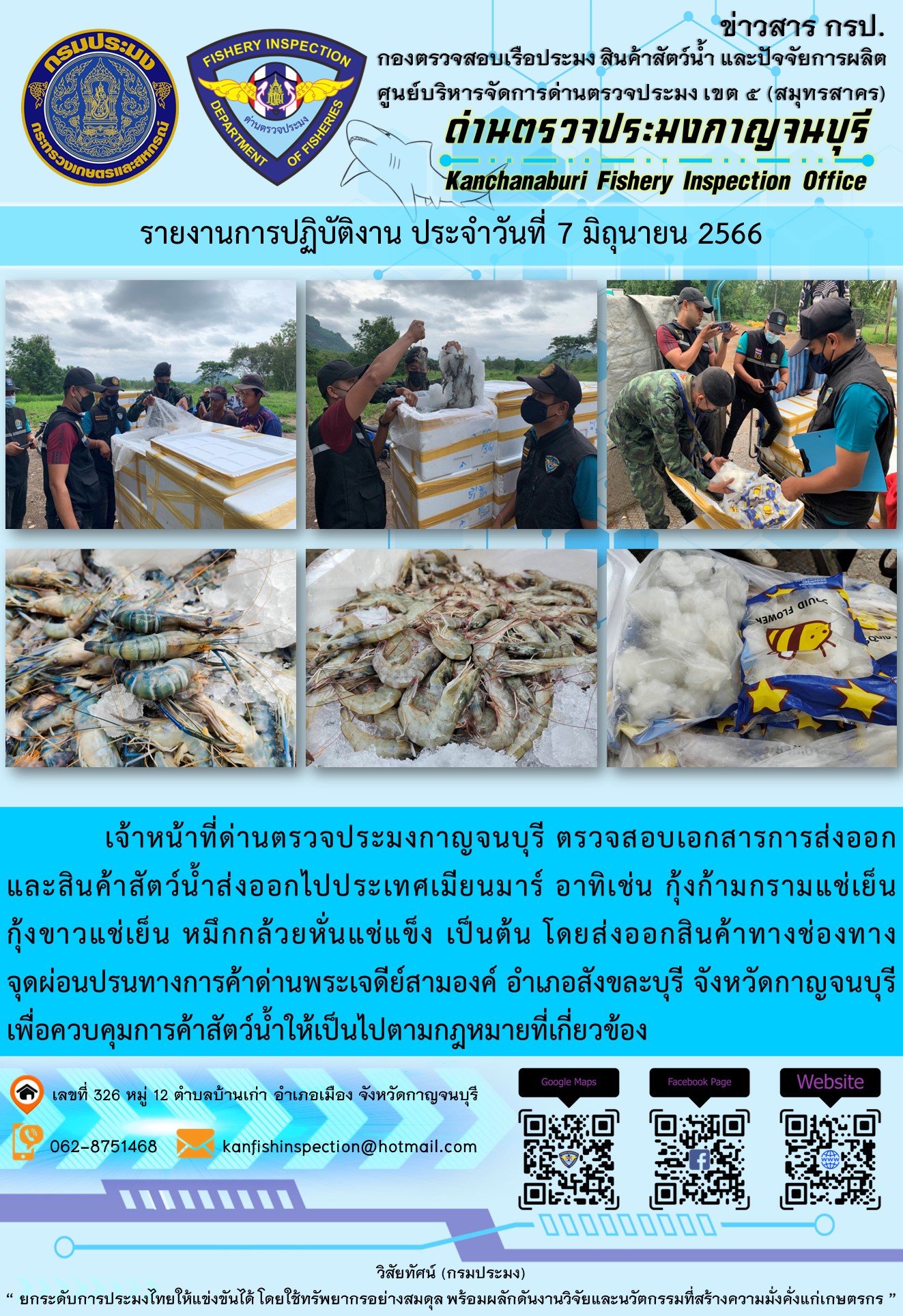 วันที่ 7 มิถุนายน 2566 นายสมพงษ์ คำพล หัวหน้าด่านตรวจประมงกาญจนบุรี มอบหมายให้ เจ้าหน้าที่ด่านตรวจประมงกาญจนบุรี ตรวจสอบเอกสารการส่งออก และสินค้าสัตว์น้ำ ส่งออกไปประเทศเมียนมาร์ อาทิเช่น กุ้งก้ามกรามแช่เย็น กุ้งขาวแช่เย็น หมึกกล้วยหั่นแช่แข็ง โดยส่งออกสินค้าผ่านช่องทางจุดผ่อนปรนทางการค้าด่านพระเจดีย์สามองค์ ตำบลหนองลู อำเภอสังขละบุรี จังหวัดกาญจนบุรี เพื่อควบคุมการค้าสัตว์น้ำให้เป็นไปตามกฎหมายที่เกี่ยวข้อง..คลิก